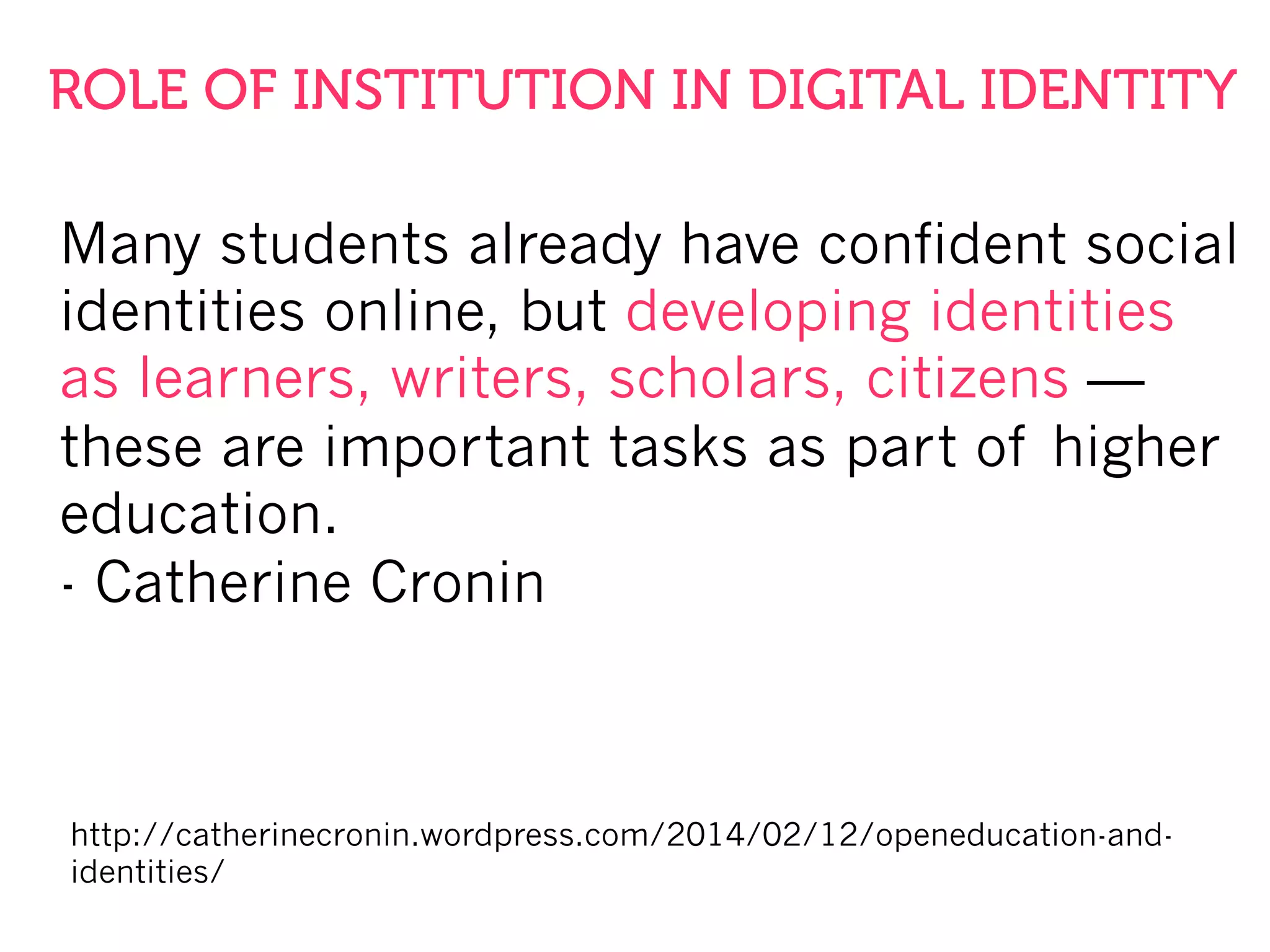 Many students already have confident social
identities online, but developing identities
as learners, writers, scholars, citizens —
these are important tasks as part of higher
education.
- Catherine Cronin
http://catherinecronin.wordpress.com/2014/02/12/openeducation-and-
identities/
ROLE OF INSTITUTION IN DIGITAL IDENTITY
 