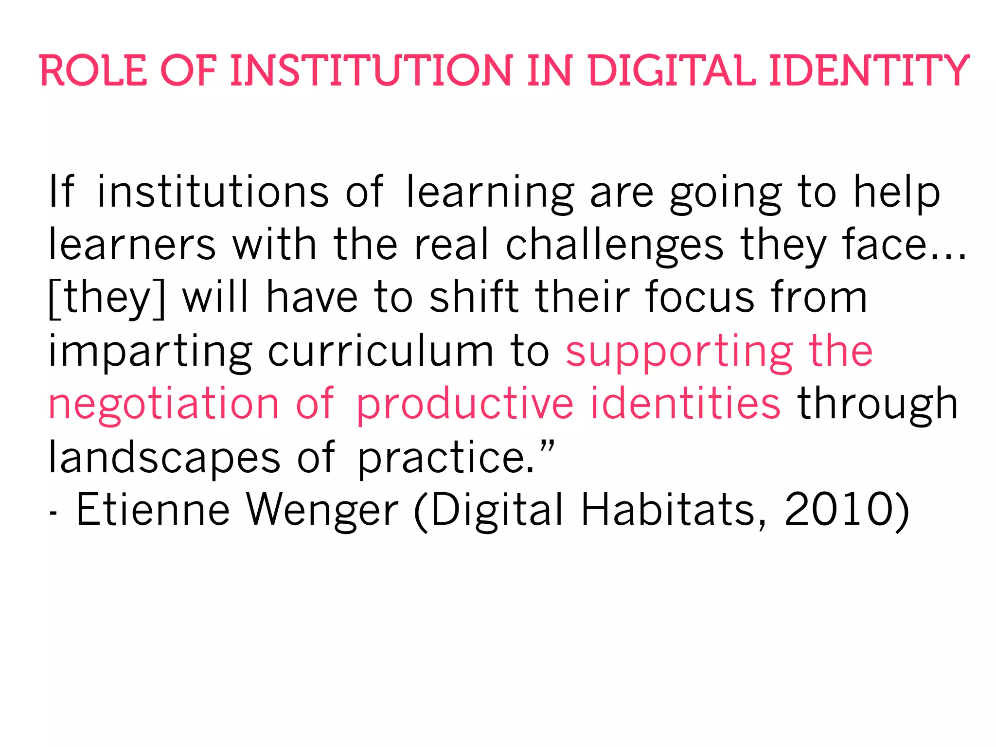 If institutions of learning are going to help
learners with the real challenges they face…
[they] will have to shift their focus from
imparting curriculum to supporting the
negotiation of productive identities through
landscapes of practice.”
- Etienne Wenger (Digital Habitats, 2010)
ROLE OF INSTITUTION IN DIGITAL IDENTITY
 
