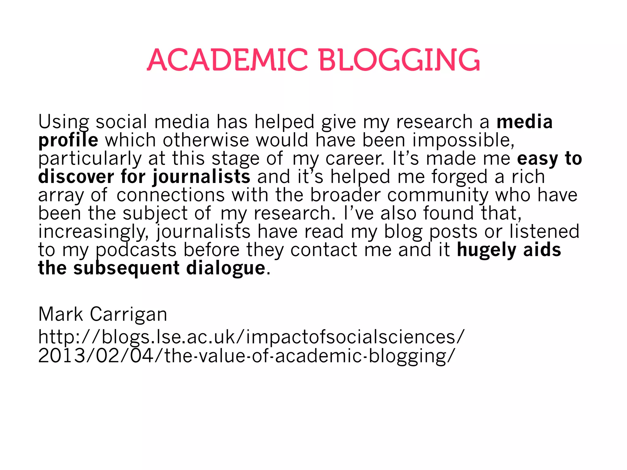 ACADEMIC BLOGGING
Using social media has helped give my research a media
profile which otherwise would have been impossible,
particularly at this stage of my career. It’s made me easy to
discover for journalists and it’s helped me forged a rich
array of connections with the broader community who have
been the subject of my research. I’ve also found that,
increasingly, journalists have read my blog posts or listened
to my podcasts before they contact me and it hugely aids
the subsequent dialogue.
Mark Carrigan
http://blogs.lse.ac.uk/impactofsocialsciences/
2013/02/04/the-value-of-academic-blogging/
 
