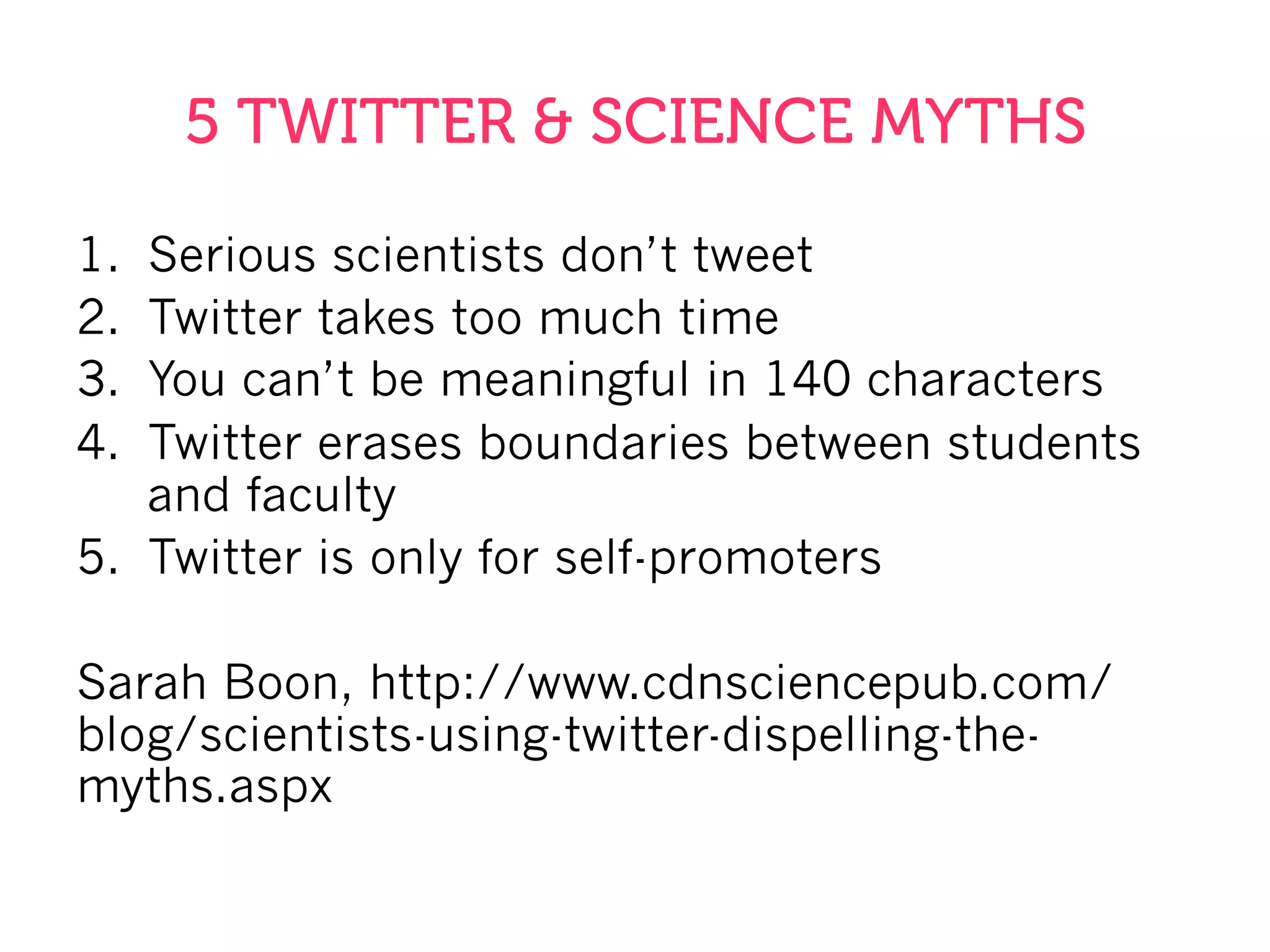 5 TWITTER & SCIENCE MYTHS
1.  Serious scientists don’t tweet
2.  Twitter takes too much time
3.  You can’t be meaningful in 140 characters
4.  Twitter erases boundaries between students
and faculty
5.  Twitter is only for self-promoters
Sarah Boon, http://www.cdnsciencepub.com/
blog/scientists-using-twitter-dispelling-the-
myths.aspx
 