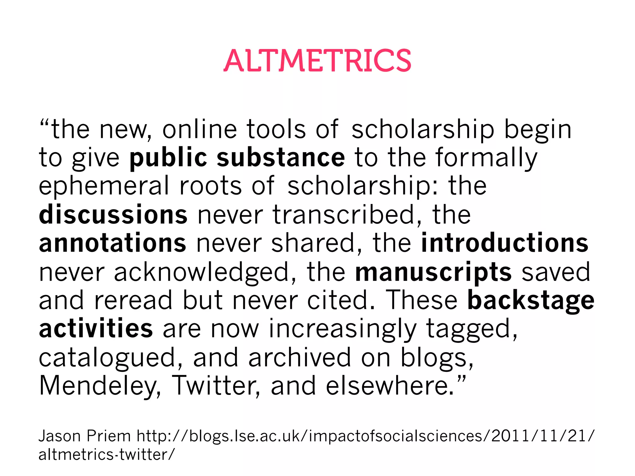 ALTMETRICS
“the new, online tools of scholarship begin
to give public substance to the formally
ephemeral roots of scholarship: the
discussions never transcribed, the
annotations never shared, the introductions
never acknowledged, the manuscripts saved
and reread but never cited. These backstage
activities are now increasingly tagged,
catalogued, and archived on blogs,
Mendeley, Twitter, and elsewhere.”
Jason Priem http://blogs.lse.ac.uk/impactofsocialsciences/2011/11/21/
altmetrics-twitter/
 