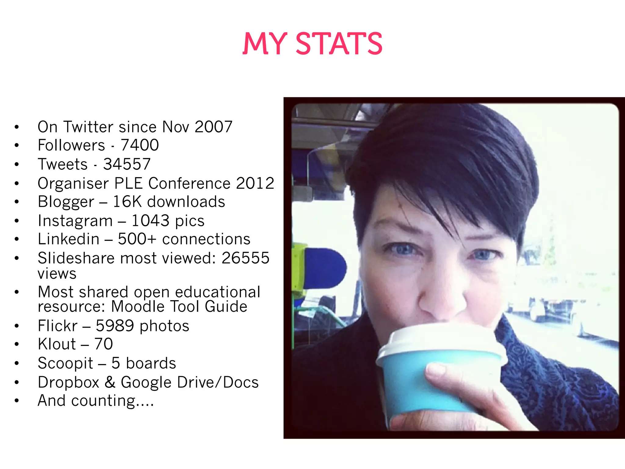 MY STATS
•  On Twitter since Nov 2007
•  Followers - 7400
•  Tweets - 34557
•  Organiser PLE Conference 2012
•  Blogger – 16K downloads
•  Instagram – 1043 pics
•  Linkedin – 500+ connections
•  Slideshare most viewed: 26555
views
•  Most shared open educational
resource: Moodle Tool Guide
•  Flickr – 5989 photos
•  Klout – 70
•  Scoopit – 5 boards
•  Dropbox & Google Drive/Docs
•  And counting….
 
