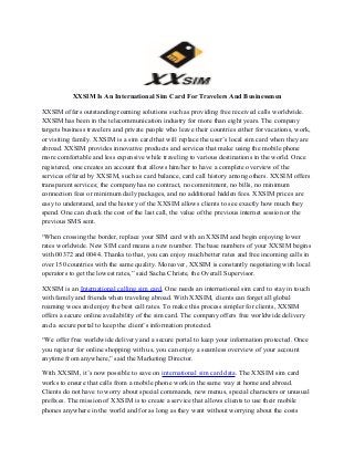 XXSIM Is An International Sim Card For Travelers And Businessmen
XXSIM offers outstanding roaming solutions such as providing free received calls worldwide.
XXSIM has been in the telecommunication industry for more than eight years. The company
targets business travelers and private people who leave their countries either for vacations, work,
or visiting family. XXSIM is a sim card that will replace the user’s local sim card when they are
abroad. XXSIM provides innovative products and services that make using the mobile phone
more comfortable and less expensive while traveling to various destinations in the world. Once
registered, one creates an account that allows him/her to have a complete overview of the
services offered by XXSIM, such as card balance, card call history among others. XXSIM offers
transparent services; the company has no contract, no commitment, no bills, no minimum
connection fees or minimum daily packages, and no additional hidden fees. XXSIM prices are
easy to understand, and the history of the XXSIM allows clients to see exactly how much they
spend. One can check the cost of the last call, the value of the previous internet session or the
previous SMS sent.
“When crossing the border, replace your SIM card with an XXSIM and begin enjoying lower
rates worldwide. New SIM card means a new number. The base numbers of your XXSIM begins
with 00372 and 0044. Thanks to that, you can enjoy much better rates and free incoming calls in
over 150 countries with the same quality. Moreover, XXSIM is constantly negotiating with local
operators to get the lowest rates,” said Sacha Christe, the Overall Supervisor.
XXSIM is an International calling sim card. One needs an international sim card to stay in touch
with family and friends when traveling abroad. With XXSIM, clients can forget all global
roaming woes and enjoy the best call rates. To make this process simpler for clients, XXSIM
offers a secure online availability of the sim card. The company offers free worldwide delivery
and a secure portal to keep the client’s information protected.
“We offer free worldwide delivery and a secure portal to keep your information protected. Once
you register for online shopping with us, you can enjoy a seamless overview of your account
anytime from anywhere,” said the Marketing Director.
With XXSIM, it’s now possible to save on international sim card data. The XXSIM sim card
works to ensure that calls from a mobile phone work in the same way at home and abroad.
Clients do not have to worry about special commands, new menus, special characters or unusual
prefixes. The mission of XXSIM is to create a service that allows clients to use their mobile
phones anywhere in the world and for as long as they want without worrying about the costs
 