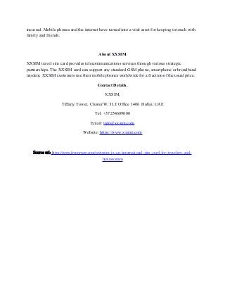 incurred. Mobile phones and the internet have turned into a vital asset for keeping in touch with
family and friends.
About XXSIM
XXSIM travel sim card provides telecommunications services through various strategic
partnerships. The XXSIM card can support any standard GSM phone, smartphone or broadband
modem. XXSIM customers use their mobile phones worldwide for a fraction of the usual price.
Contact Details.
XXSIM,
Tiffany Tower, Cluster W, JLT Office 1406 Dubai, UAE
Tel: +37254609000
Email: info@xxsim.com
Website: https://www.xxsim.com
Source url: https://www.freeprnow.com/pr/xxsim-is-an-international-sim-card-for-travelers-and-
businessmen
 