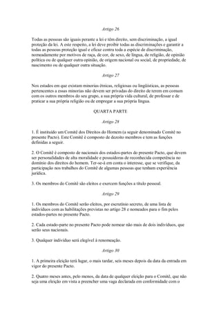 Artigo 26
Todas as pessoas são iguais perante a lei e têm direito, sem discriminação, a igual
proteção da lei. A este respeito, a lei deve proibir todas as discriminações e garantir a
todas as pessoas proteção igual e eficaz contra toda a espécie de discriminação,
nomeadamente por motivos de raça, de cor, de sexo, de língua, de religião, de opinião
política ou de qualquer outra opinião, de origem nacional ou social, de propriedade, de
nascimento ou de qualquer outra situação.
Artigo 27
Nos estados em que existam minorias étnicas, religiosas ou lingüísticas, as pessoas
pertencentes a essas minorias não devem ser privadas do direito de terem em comum
com os outros membros do seu grupo, a sua própria vida cultural, de professar e de
praticar a sua própria religião ou de empregar a sua própria língua.
QUARTA PARTE
Artigo 28
1. É instituído um Comitê dos Direitos do Homem (a seguir denominado Comitê no
presente Pacto). Este Comitê é composto de dezoito membros e tem as funções
definidas a seguir.
2. O Comitê é composto de nacionais dos estados-partes do presente Pacto, que devem
ser personalidades de alta moralidade e possuidoras de reconhecida competência no
domínio dos direitos do homem. Ter-se-á em conta o interesse, que se verifique, da
participação nos trabalhos do Comitê de algumas pessoas que tenham experiência
jurídica.
3. Os membros do Comitê são eleitos e exercem funções a título pessoal.
Artigo 29
1. Os membros do Comitê serão eleitos, por escrutínio secreto, de uma lista de
indivíduos com as habilitações previstas no artigo 28 e nomeados para o fim pelos
estados-partes no presente Pacto.
2. Cada estado-parte no presente Pacto pode nomear não mais de dois indivíduos, que
serão seus nacionais.
3. Qualquer indivíduo será elegível à renomeação.
Artigo 30
1. A primeira eleição terá lugar, o mais tardar, seis meses depois da data da entrada em
vigor do presente Pacto.
2. Quatro meses antes, pelo menos, da data de qualquer eleição para o Comitê, que não
seja uma eleição em vista a preencher uma vaga declarada em conformidade com o
 
