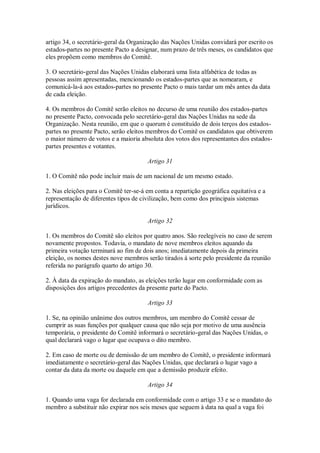 artigo 34, o secretário-geral da Organização das Nações Unidas convidará por escrito os
estados-partes no presente Pacto a designar, num prazo de três meses, os candidatos que
eles propõem como membros do Comitê.
3. O secretário-geral das Nações Unidas elaborará uma lista alfabética de todas as
pessoas assim apresentadas, mencionando os estados-partes que as nomearam, e
comunicá-la-á aos estados-partes no presente Pacto o mais tardar um mês antes da data
de cada eleição.
4. Os membros do Comitê serão eleitos no decurso de uma reunião dos estados-partes
no presente Pacto, convocada pelo secretário-geral das Nações Unidas na sede da
Organização. Nesta reunião, em que o quorum é constituído de dois terços dos estados-
partes no presente Pacto, serão eleitos membros do Comitê os candidatos que obtiverem
o maior número de votos e a maioria absoluta dos votos dos representantes dos estados-
partes presentes e votantes.
Artigo 31
1. O Comitê não pode incluir mais de um nacional de um mesmo estado.
2. Nas eleições para o Comitê ter-se-á em conta a repartição geográfica equitativa e a
representação de diferentes tipos de civilização, bem como dos principais sistemas
jurídicos.
Artigo 32
1. Os membros do Comitê são eleitos por quatro anos. São reelegíveis no caso de serem
novamente propostos. Todavia, o mandato de nove membros eleitos aquando da
primeira votação terminará ao fim de dois anos; imediatamente depois da primeira
eleição, os nomes destes nove membros serão tirados à sorte pelo presidente da reunião
referida no parágrafo quarto do artigo 30.
2. À data da expiração do mandato, as eleições terão lugar em conformidade com as
disposições dos artigos precedentes da presente parte do Pacto.
Artigo 33
1. Se, na opinião unânime dos outros membros, um membro do Comitê cessar de
cumprir as suas funções por qualquer causa que não seja por motivo de uma ausência
temporária, o presidente do Comitê informará o secretário-geral das Nações Unidas, o
qual declarará vago o lugar que ocupava o dito membro.
2. Em caso de morte ou de demissão de um membro do Comitê, o presidente informará
imediatamente o secretário-geral das Nações Unidas, que declarará o lugar vago a
contar da data da morte ou daquele em que a demissão produzir efeito.
Artigo 34
1. Quando uma vaga for declarada em conformidade com o artigo 33 e se o mandato do
membro a substituir não expirar nos seis meses que seguem à data na qual a vaga foi
 