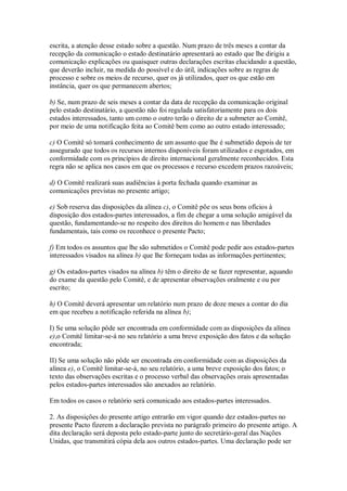 escrita, a atenção desse estado sobre a questão. Num prazo de três meses a contar da
recepção da comunicação o estado destinatário apresentará ao estado que lhe dirigiu a
comunicação explicações ou quaisquer outras declarações escritas elucidando a questão,
que deverão incluir, na medida do possível e do útil, indicações sobre as regras de
processo e sobre os meios de recurso, quer os já utilizados, quer os que estão em
instância, quer os que permanecem abertos;
b) Se, num prazo de seis meses a contar da data de recepção da comunicação original
pelo estado destinatário, a questão não foi regulada satisfatoriamente para os dois
estados interessados, tanto um como o outro terão o direito de a submeter ao Comitê,
por meio de uma notificação feita ao Comitê bem como ao outro estado interessado;
c) O Comitê só tomará conhecimento de um assunto que lhe é submetido depois de ter
assegurado que todos os recursos internos disponíveis foram utilizados e esgotados, em
conformidade com os princípios de direito internacional geralmente reconhecidos. Esta
regra não se aplica nos casos em que os processos e recurso excedem prazos razoáveis;
d) O Comitê realizará suas audiências à porta fechada quando examinar as
comunicações previstas no presente artigo;
e) Sob reserva das disposições da alínea c), o Comitê põe os seus bons ofícios à
disposição dos estados-partes interessados, a fim de chegar a uma solução amigável da
questão, fundamentando-se no respeito dos direitos do homem e nas liberdades
fundamentais, tais como os reconhece o presente Pacto;
f) Em todos os assuntos que lhe são submetidos o Comitê pode pedir aos estados-partes
interessados visados na alínea b) que lhe forneçam todas as informações pertinentes;
g) Os estados-partes visados na alínea b) têm o direito de se fazer representar, aquando
do exame da questão pelo Comitê, e de apresentar observações oralmente e ou por
escrito;
h) O Comitê deverá apresentar um relatório num prazo de doze meses a contar do dia
em que recebeu a notificação referida na alínea b);
I) Se uma solução pôde ser encontrada em conformidade com as disposições da alínea
e),o Comitê limitar-se-á no seu relatório a uma breve exposição dos fatos e da solução
encontrada;
II) Se uma solução não pôde ser encontrada em conformidade com as disposições da
alínea e), o Comitê limitar-se-á, no seu relatório, a uma breve exposição dos fatos; o
texto das observações escritas e o processo verbal das observações orais apresentadas
pelos estados-partes interessados são anexados ao relatório.
Em todos os casos o relatório será comunicado aos estados-partes interessados.
2. As disposições do presente artigo entrarão em vigor quando dez estados-partes no
presente Pacto fizerem a declaração prevista no parágrafo primeiro do presente artigo. A
dita declaração será deposta pelo estado-parte junto do secretário-geral das Nações
Unidas, que transmitirá cópia dela aos outros estados-partes. Uma declaração pode ser
 