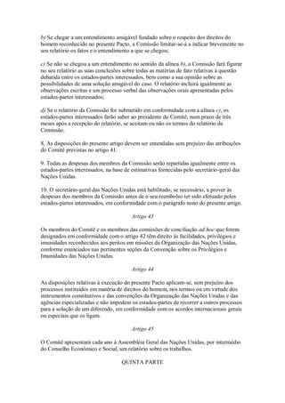 b) Se chegar a um entendimento amigável fundado sobre o respeito dos direitos do
homem reconhecido no presente Pacto, a Comissão limitar-se-á a indicar brevemente no
seu relatório os fatos e o entendimento a que se chegou;
c) Se não se chegou a um entendimento no sentido da alínea b), a Comissão fará figurar
no seu relatório as suas conclusões sobre todas as matérias de fato relativas à questão
debatida entre os estados-partes interessados, bem como a sua opinião sobre as
possibilidades de uma solução amigável do caso. O relatório incluirá igualmente as
observações escritas e um processo verbal das observações orais apresentadas pelos
estados-partes interessados;
d) Se o relatório da Comissão for submetido em conformidade com a alínea c), os
estados-partes interessados farão saber ao presidente do Comitê, num prazo de três
meses após a recepção do relatório, se aceitam ou não os termos do relatório da
Comissão.
8. As disposições do presente artigo devem ser entendidas sem prejuízo das atribuições
do Comitê previstas no artigo 41.
9. Todas as despesas dos membros da Comissão serão repartidas igualmente entre os
estados-partes interessados, na base de estimativas fornecidas pelo secretário-geral das
Nações Unidas.
10. O secretário-geral das Nações Unidas está habilitado, se necessário, a prover às
despesas dos membros da Comissão antes de o seu reembolso ter sido efetuado pelos
estados-partes interessados, em conformidade com o parágrafo nono do presente artigo.
Artigo 43
Os membros do Comitê e os membros das comissões de conciliação ad hoc que forem
designados em conformidade com o artigo 42 têm direito às facilidades, privilégios e
imunidades reconhecidos aos peritos em missões da Organização das Nações Unidas,
conforme enunciados nas pertinentes seções da Convenção sobre os Privilégios e
Imunidades das Nações Unidas.
Artigo 44
As disposições relativas à execução do presente Pacto aplicam-se, sem prejuízo dos
processos instituídos em matéria de direitos do homem, nos termos ou em virtude dos
instrumentos constitutivos e das convenções da Organização das Nações Unidas e das
agências especializadas e não impedem os estados-partes de recorrer a outros processos
para a solução de um diferendo, em conformidade com os acordos internacionais gerais
ou especiais que os ligam.
Artigo 45
O Comitê apresentará cada ano à Assembléia Geral das Nações Unidas, por intermédio
do Conselho Econômico e Social, um relatório sobre os trabalhos.
QUINTA PARTE
 
