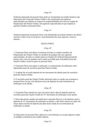Artigo 46
Nenhuma disposição do presente Pacto pode ser interpretada em sentido limitativo das
disposições das Cartas das Nações Unidas e das constituições das agências
especializadas que definem as respectivas responsabilidades dos diversos órgãos da
Organização das Nações Unidas e das agências especializadas no que respeita às
questões tratadas no presente Pacto.
Artigo 47
Nenhuma disposição do presente Pacto será interpretada em sentido limitativo do direito
inerente a todos os povos de gozar e usar plenamente das suas riquezas e recursos
naturais.
SEXTA PARTE
Artigo 48
1. O presente Pacto está aberto à assinatura de todos os estados-membros da
Organização das Nações Unidas ou membros de qualquer das suas agências
especializadas, de todos os estados-partes no Estatuto do Tribunal Internacional de
Justiça, bem como de qualquer outro estado convidado pela Assembléia Geral das
Nações Unidas a tornar-se parte no presente Pacto.
2. O presente Pacto está sujeito a ratificação e os instrumentos de ratificação serão
depositados junto do secretário-geral das Nações Unidas.
3. A adesão far-se-á pelo depósito de um instrumento de adesão junto do secretário-
geral das Nações Unidas.
4. O secretário-geral das Nações Unidas informará todos os estados que assinaram o
presente Pacto ou que a ele aderiram acerca do depósito de cada instrumento de
ratificação ou de adesão.
Artigo 49
1. O presente Pacto entrará em vigor três meses após a data do depósito junto do
secretário-geral das Nações Unidas do 35º instrumento de ratificação ou de adesão.
2. Para cada um dos estados que ratificarem o presente Pacto ou a ele aderirem, após o
depósito do 35º instrumento de ratificação ou adesão, o dito Pacto entrará em vigor três
meses depois da data do depósito por parte desse estado do seu instrumento de
ratificação ou adesão.
Artigo 50
As disposições do presente Pacto aplicam-se sem limitação ou exceção alguma a todas
as unidades constitutivas dos estados federais.
Artigo 51
 