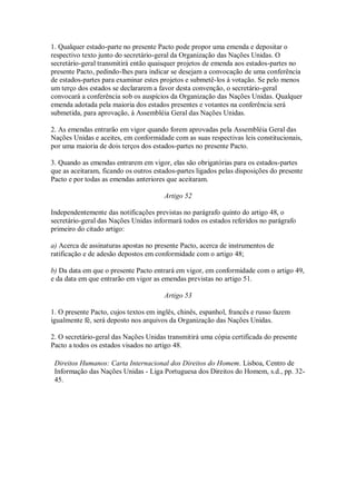 1. Qualquer estado-parte no presente Pacto pode propor uma emenda e depositar o
respectivo texto junto do secretário-geral da Organização das Nações Unidas. O
secretário-geral transmitirá então quaisquer projetos de emenda aos estados-partes no
presente Pacto, pedindo-lhes para indicar se desejam a convocação de uma conferência
de estados-partes para examinar estes projetos e submetê-los à votação. Se pelo menos
um terço dos estados se declararem a favor desta convenção, o secretário-geral
convocará a conferência sob os auspícios da Organização das Nações Unidas. Qualquer
emenda adotada pela maioria dos estados presentes e votantes na conferência será
submetida, para aprovação, à Assembléia Geral das Nações Unidas.
2. As emendas entrarão em vigor quando forem aprovadas pela Assembléia Geral das
Nações Unidas e aceites, em conformidade com as suas respectivas leis constitucionais,
por uma maioria de dois terços dos estados-partes no presente Pacto.
3. Quando as emendas entrarem em vigor, elas são obrigatórias para os estados-partes
que as aceitaram, ficando os outros estados-partes ligados pelas disposições do presente
Pacto e por todas as emendas anteriores que aceitaram.
Artigo 52
Independentemente das notificações previstas no parágrafo quinto do artigo 48, o
secretário-geral das Nações Unidas informará todos os estados referidos no parágrafo
primeiro do citado artigo:
a) Acerca de assinaturas apostas no presente Pacto, acerca de instrumentos de
ratificação e de adesão depostos em conformidade com o artigo 48;
b) Da data em que o presente Pacto entrará em vigor, em conformidade com o artigo 49,
e da data em que entrarão em vigor as emendas previstas no artigo 51.
Artigo 53
1. O presente Pacto, cujos textos em inglês, chinês, espanhol, francês e russo fazem
igualmente fé, será deposto nos arquivos da Organização das Nações Unidas.
2. O secretário-geral das Nações Unidas transmitirá uma cópia certificada do presente
Pacto a todos os estados visados no artigo 48.
Direitos Humanos: Carta Internacional dos Direitos do Homem. Lisboa, Centro de
Informação das Nações Unidas - Liga Portuguesa dos Direitos do Homem, s.d., pp. 32-
45.
 