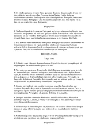 3. Os estados-partes no presente Pacto que usam do direito de derrogação devem, por
intermédio do secretário-geral da Organização das Nações Unidas, informar
imediatamente os outros estados-partes acerca das disposições derrogadas, bem como
dos motivos dessa derrogação. Uma nova comunicação será feita pela mesma via na
data em que se pôs fim a essa derrogação.
Artigo quinto
1. Nenhuma disposição do presente Pacto pode ser interpretada como implicando para
um estado, um grupo ou um indivíduo qualquer direito de se dedicar a uma atividade ou
de realizar um ato visando a destruição dos direitos e das liberdades reconhecidos no
presente Pacto ou as suas limitações mais amplas que as previstas no dito Pacto.
2. Não pode ser admitida nenhuma restrição ou derrogação aos direitos fundamentais do
homem reconhecidos ou em vigor em todo o estado-parte no presente Pacto em
aplicação de leis, de convenções, de regulamentos ou de costumes, sob pretexto de que
o presente Pacto não os reconhece ou reconhece-os em menor grau.
TERCEIRA PARTE
Artigo sexto
1. O direito à vida é inerente à pessoa humana. Este direito deve ser protegido pela lei:
ninguém pode ser arbitrariamente privado da vida.
2. Nos países em que a pena de morte não foi abolida, uma sentença de morte só pode
ser pronunciada para os crimes mais graves, em conformidade com a legislação em
vigor, no momento em que o crime foi cometido e que não deve estar em contradição
com as disposições do presente Pacto nem com a Convenção para a Prevenção e a
Repressão do Crime de Genocídio. Esta pena não pode ser aplicada senão em virtude de
um juízo definitivo pronunciado por um tribunal competente.
3. Quando a privação da vida constitui o crime de genocídio fica entendido que
nenhuma disposição do presente artigo autoriza um estado-parte no presente Pacto a
derrogar de alguma maneira qualquer obrigação assumida em virtude das disposições da
Convenção para a Prevenção e a Repressão do Crime de Genocídio.
4. Qualquer indivíduo condenado à morte terá o direito de solicitar o perdão ou a
comutação da pena. A anistia, o perdão ou a comutação da pena de morte podem ser
concedidos em todos os casos.
5. Uma sentença de morte não pode ser pronunciada em casos de crimes cometidos por
pessoas de idade inferior a dezoito anos e não pode ser executada sobre mulheres
grávidas.
6. Nenhuma disposição do presente artigo pode ser invocada para retardar ou impedir a
abolição da pena capital por um estado-parte no presente Pacto.
Artigo sétimo
 
