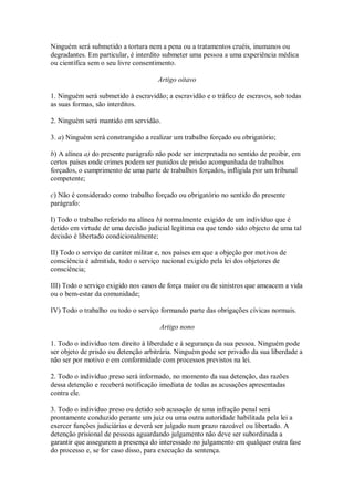 Ninguém será submetido a tortura nem a pena ou a tratamentos cruéis, inumanos ou
degradantes. Em particular, é interdito submeter uma pessoa a uma experiência médica
ou científica sem o seu livre consentimento.
Artigo oitavo
1. Ninguém será submetido à escravidão; a escravidão e o tráfico de escravos, sob todas
as suas formas, são interditos.
2. Ninguém será mantido em servidão.
3. a) Ninguém será constrangido a realizar um trabalho forçado ou obrigatório;
b) A alínea a) do presente parágrafo não pode ser interpretada no sentido de proibir, em
certos países onde crimes podem ser punidos de prisão acompanhada de trabalhos
forçados, o cumprimento de uma parte de trabalhos forçados, infligida por um tribunal
competente;
c) Não é considerado como trabalho forçado ou obrigatório no sentido do presente
parágrafo:
I) Todo o trabalho referido na alínea b) normalmente exigido de um indivíduo que é
detido em virtude de uma decisão judicial legítima ou que tendo sido objecto de uma tal
decisão é libertado condicionalmente;
II) Todo o serviço de caráter militar e, nos países em que a objeção por motivos de
consciência é admitida, todo o serviço nacional exigido pela lei dos objetores de
consciência;
III) Todo o serviço exigido nos casos de força maior ou de sinistros que ameacem a vida
ou o bem-estar da comunidade;
IV) Todo o trabalho ou todo o serviço formando parte das obrigações cívicas normais.
Artigo nono
1. Todo o indivíduo tem direito à liberdade e à segurança da sua pessoa. Ninguém pode
ser objeto de prisão ou detenção arbitrária. Ninguém pode ser privado da sua liberdade a
não ser por motivo e em conformidade com processos previstos na lei.
2. Todo o indivíduo preso será informado, no momento da sua detenção, das razões
dessa detenção e receberá notificação imediata de todas as acusações apresentadas
contra ele.
3. Todo o indivíduo preso ou detido sob acusação de uma infração penal será
prontamente conduzido perante um juiz ou uma outra autoridade habilitada pela lei a
exercer funções judiciárias e deverá ser julgado num prazo razoável ou libertado. A
detenção prisional de pessoas aguardando julgamento não deve ser subordinada a
garantir que assegurem a presença do interessado no julgamento em qualquer outra fase
do processo e, se for caso disso, para execução da sentença.
 