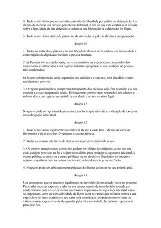 4. Todo o indivíduo que se encontrar privado de liberdade por prisão ou detenção terá o
direito de intentar um recurso perante um tribunal, a fim de que este estatua sem demora
sobre a legalidade da sua detenção e ordene a sua libertação se a detenção for ilegal.
5. Todo o indivíduo vítima de prisão ou de detenção ilegal terá direito a compensação.
Artigo 10
1. Todos os indivíduos privados na sua liberdade devem ser tratados com humanidade e
com respeito da dignidade inerente à pessoa humana.
2. a) Pessoas sob acusação serão, salvo circunstâncias excepcionais, separadas dos
condenados e submetidas a um regime distinto, apropriado à sua condição de pessoas
não-condenadas;
b) Jovens sob detenção serão separados dos adultos e o seu caso será decidido o mais
rapidamente possível.
3. O regime penitenciário comportará tratamento dos reclusos cujo fim essencial é a sua
emenda e a sua recuperação social. Delinqüentes jovens serão separados dos adultos e
submetidos a um regime apropriado à sua idade e ao seu estatuto legal.
Artigo 11
Ninguém pode ser aprisionado pela única razão de que não está em situação de executar
uma obrigação contratual.
Artigo 12
1. Todo o indivíduo legalmente no território de um estado tem o direito de circular
livremente e de aí escolher livremente a sua residência.
2. Todas as pessoas são livres de deixar qualquer país, incluindo o seu.
3. Os direitos mencionados acima não podem ser objeto de restrições, a não ser que
estas estejam previstas na lei e sejam necessárias para proteger a segurança nacional, a
ordem pública, a saúde ou a moral públicas ou os direitos e liberdades de outrem e
sejam compatíveis com os outros direitos reconhecidos pelo presente Pacto.
4. Ninguém pode ser arbitrariamente privado do direito de entrar no seu próprio país.
Artigo 13
Um estrangeiro que se encontre legalmente no território de um estado-parte no presente
Pacto não pode ser expulso, a não ser em cumprimento de uma decisão tomada em
conformidade com a lei e, a menos que razões imperiosas de segurança nacional a isso
se imponham, deve ter a possibilidade de fazer valer as razões que militam contra a sua
expulsão e de fazer examinar o seu caso pela autoridade competente ou por uma ou
várias pessoas especialmente designadas pela dita autoridade, fazendo-se representar
para esse fim.
 