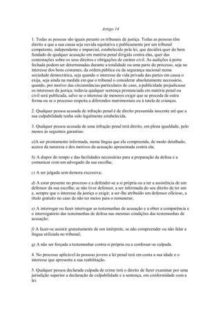 Artigo 14
1. Todas as pessoas são iguais perante os tribunais de justiça. Todas as pessoas têm
direito a que a sua causa seja ouvida equitativa e publicamente por um tribunal
competente, independente e imparcial, estabelecido pela lei, que decidirá quer do bem
fundado de qualquer acusação em matéria penal dirigida contra elas, quer das
contestações sobre os seus direitos e obrigações de caráter civil. As audições à porta
fechada podem ser determinadas durante a totalidade ou uma parte do processo, seja no
interesse dos bons costumes, da ordem pública ou da segurança nacional numa
sociedade democrática, seja quando o interesse da vida privada das partes em causa o
exija, seja ainda na medida em que o tribunal o considerar absolutamente necessário,
quando, por motivo das circunstâncias particulares do caso, a publicidade prejudicasse
os interesses da justiça; todavia qualquer sentença pronunciada em matéria penal ou
civil será publicada, salvo se o interesse de menores exigir que se proceda de outra
forma ou se o processo respeita a diferendos matrimoniais ou à tutela de crianças.
2. Qualquer pessoa acusada de infração penal é de direito presumida inocente até que a
sua culpabilidade tenha sido legalmente estabelecida.
3. Qualquer pessoa acusada de uma infração penal terá direito, em plena igualdade, pelo
menos às seguintes garantias:
a)A ser prontamente informada, numa língua que ela compreenda, de modo detalhado,
acerca da natureza e dos motivos da acusação apresentada contra ela;
b) A dispor do tempo e das facilidades necessárias para a preparação da defesa e a
comunicar com um advogado da sua escolha;
c) A ser julgada sem demora excessiva;
d) A estar presente no processo e a defender-se a si própria ou a ter a assistência de um
defensor da sua escolha; se não tiver defensor, a ser informada do seu direito de ter um
e, sempre que o interesse da justiça o exigir, a ser-lhe atribuído um defensor oficioso, a
título gratuito no caso de não ter meios para o remunerar;
e) A interrogar ou fazer interrogar as testemunhas de acusação e a obter a comparência e
o interrogatório das testemunhas de defesa nas mesmas condições das testemunhas de
acusação;
f) A fazer-se assistir gratuitamente de um intérprete, se não compreender ou não falar a
língua utilizada no tribunal;
g) A não ser forçada a testemunhar contra si própria ou a confessar-se culpada.
4. No processo aplicável às pessoas jovens a lei penal terá em conta a sua idade e o
interesse que apresenta a sua reabilitação.
5. Qualquer pessoa declarada culpada de crime terá o direito de fazer examinar por uma
jurisdição superior a declaração de culpabilidade e a sentença, em conformidade com a
lei.
 