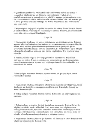 6. Quando uma condenação penal definitiva é ulteriormente anulada ou quando é
concedido o indulto, porque um fato novo ou recentemente revelado prova
concludentemente que se produziu um erro judiciário, a pessoa que cumpriu uma pena
em virtude dessa condenação será indenizada, em conformidade com a lei, a menos que
se prove que a não revelação em tempo útil do fato desconhecido lhe é imputável no
todo ou em parte.
7. Ninguém pode ser julgado ou punido novamente por motivo de uma infração da qual
já foi absolvido ou pela qual já foi condenado por sentença definitiva, em conformidade
com a lei e o processo penal de cada país.
Artigo 15
1. Ninguém será condenado por atos ou omissões que não constituam um ato delituoso,
segundo o Direito Nacional ou Internacional, no momento em que forem cometidos. Do
mesmo modo não será aplicada nenhuma pena mais forte do que aquela que era
aplicável no momento em que a infração foi cometida. Se posteriormente a esta infração
a lei prevê a aplicação de uma pena mais ligeira, o delinqüente deve beneficiar-se da
alteração.
2. Nada no presente artigo se opõe ao julgamento ou à condenação de qualquer
indivíduo por motivo de atos ou omissões que no momento em que foram cometidos
eram tidos por criminosos, segundo os princípios gerais de direito reconhecidos pela
comunidade das nações.
Artigo 16
Toda e qualquer pessoa tem direito ao reconhecimento, em qualquer lugar, da sua
personalidade jurídica.
Artigo 17
1. Ninguém será objeto de intervenções arbitrárias ou ilegais na sua vida privada, na sua
família, no seu domicílio ou na sua correspondência, nem de atentados ilegais à sua
honra e à sua reputação.
2. Toda e qualquer pessoa tem direito à proteção da lei contra tais intervenções ou tais
atentados.
Artigo 18
1. Toda e qualquer pessoa tem direito à liberdade de pensamento, de consciência e de
religião; este direito implica a liberdade de ter ou de adotar uma religião ou uma
convicção da sua escolha, bem como a liberdade de manifestar a sua religião ou a sua
convicção, individualmente ou conjuntamente com outros, tanto em público como em
privado, pelo culto, cumprimento dos ritos, as práticas e o ensino.
2. Ninguém será objeto de pressões que atentem à sua liberdade de ter ou de adotar uma
religião ou uma convicção da sua escolha.
 