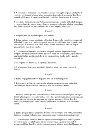 3. A liberdade de manifestar a sua religião ou as suas convicções só pode ser objecto de
restrições previstas na lei e que sejam necessárias à proteção da segurança, da ordem e
da saúde públicas ou da moral e das liberdades e direitos fundamentais de outrem.
4. Os estados-partes no presente Pacto comprometem-se a respeitar a liberdade dos pais
e, em caso disso, dos tutores legais a fazerem assegurar a educação religiosa e moral dos
seus filhos e pupilos, em conformidade com as suas próprias convicções.
Artigo 19
1. Ninguém pode ser inquietado pelas suas opiniões.
2. Toda e qualquer pessoa tem direito à liberdade de expressão; este direito compreende
a liberdade de procurar, receber e expandir informações e idéias de toda a espécie, sem
consideração de fronteiras, sob forma oral ou escrita, impressa ou artística, ou por
qualquer outro meio à sua escolha.
3. O exercício das liberdades previstas no parágrafo segundo do presente artigo
comporta deveres e responsabilidades especiais. Pode, em conseqüência, ser submetido
a certas restrições, que devem, todavia, ser expressamente fixadas na lei e que são
necessárias:
a) Ao respeito dos direitos ou da reputação de outrem;
b) À salvaguarda da segurança nacional, da ordem pública, da saúde e da moral
públicas.
Artigo 20
1. Toda a propaganda em favor da guerra deve ser interditada pela lei.
2. Todo o apelo ao ódio nacional, racial e religioso que constitua uma incitação à
discriminação, à hostilidade ou à violência deve ser interditado pela lei.
Artigo 21
O direito de reunião pacífica é reconhecido. O exercício deste direito só pode ser objeto
de restrições impostas em conformidade com a lei e que são necessárias numa sociedade
democrática, no interesse da segurança nacional, da segurança pública, da ordem
pública ou para proteger a saúde e a moral públicas ou os direitos e as liberdades de
outrem.
Artigo 22
1. Toda e qualquer pessoa tem direito de se associar livremente com outras, incluindo o
direito de constituir sindicatos e de a eles aderir para a proteção dos seus interesses.
2. O exercício deste direito só pode ser objeto de restrições previstas na lei e que são
necessárias numa sociedade democrática, no interesse da segurança nacional, da
segurança pública, da ordem pública e para proteger a saúde ou a moral públicas ou os
 