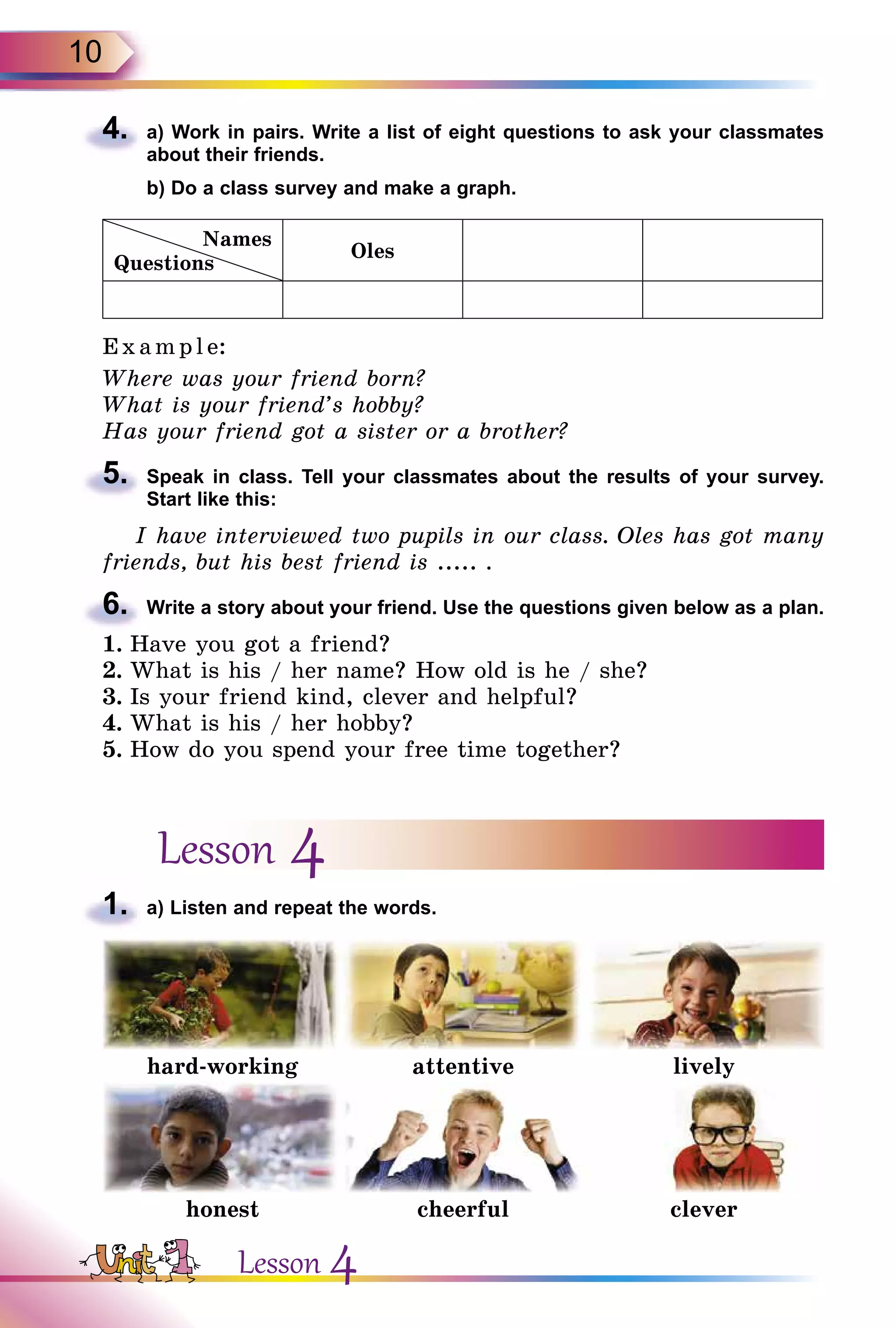 10
4.	 a) Work in pairs. Write a list of eight questions to ask your classmates
about their friends.
	 b) Do a class survey and make a graph.
Names
Questions
Oles
E x ampl e:
Where was your friend born?
What is your friend’s hobby?
Has your friend got a sister or a brother?
5.	 Speak in class. Tell your classmates about the results of your survey.
Start like this:
I have interviewed two pupils in our class. Oles has got many
friends, but his best friend is ..... .
6.	 Write a story about your friend. Use the questions given below as a plan.
1.	Have you got a friend?
2.	What is his / her name? How old is he / she?
3.	Is your friend kind, clever and helpful?
4.	What is his / her hobby?
5.	How do you spend your free time together?
Lesson 4
1.	 a) Listen and repeat the words.
hard-working attentive lively
honest cheerful clever
Lesson 4
 