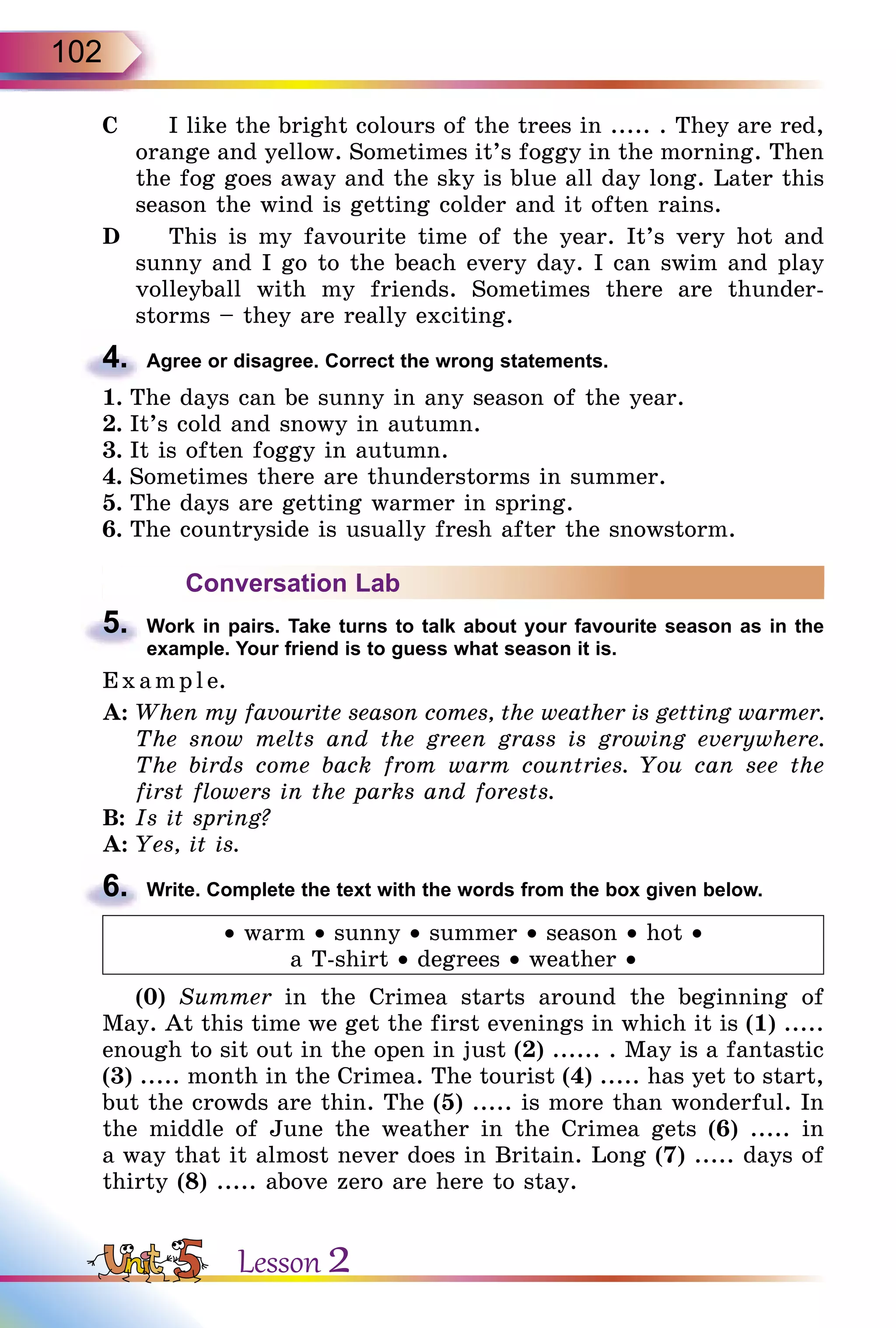 102
C		 I like the bright colours of the trees in ..... . They are red,
orange and yellow. Sometimes it’s foggy in the morning. Then
the fog goes away and the sky is blue all day long. Later this
season the wind is getting colder and it often rains.
D		 This is my favourite time of the year. It’s very hot and
sunny and I go to the beach every day. I can swim and play
volleyball with my friends. Sometimes there are thunder-
storms – they are really exciting.
4.	 Agree or disagree. Correct the wrong statements.
1.	The days can be sunny in any season of the year.
2.	It’s cold and snowy in autumn.
3.	It is often foggy in autumn.
4.	Sometimes there are thunderstorms in summer.
5.	The days are getting warmer in spring.
6.	The countryside is usually fresh after the snowstorm.
Conversation Lab
5.	 Work in pairs. Take turns to talk about your favourite season as in the
example. Your friend is to guess what season it is.
E x ampl e.
A:	When my favourite season comes, the weather is getting warmer.
The snow melts and the green grass is growing everywhere.
The birds come back from warm countries. You can see the
first flowers in the parks and forests.
B:	Is it spring?
A:	Yes, it is.
6.	 Write. Complete the text with the words from the box given below.
• warm • sunny • summer • season • hot •
a T-shirt • degrees • weather •
(0) Summer in the Crimea starts around the beginning of
May. At this time we get the first evenings in which it is (1) .....
enough to sit out in the open in just (2) ...... . May is a fantastic
(3) ..... month in the Crimea. The tourist (4) ..... has yet to start,
but the crowds are thin. The (5) ..... is more than wonderful. In
the middle of June the weather in the Crimea gets (6) ..... in
a way that it almost never does in Britain. Long (7) ..... days of
thirty (8) ..... above zero are here to stay.
Lesson 2
 