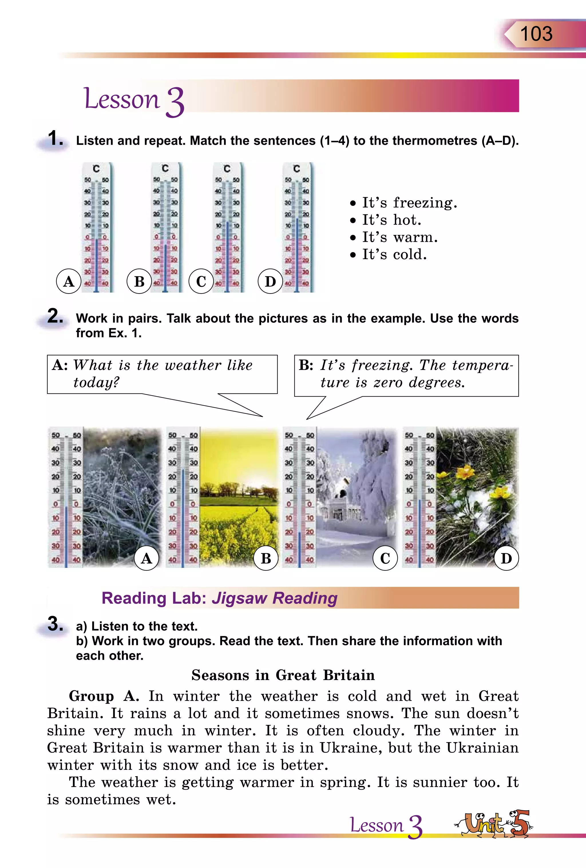 103
Lesson 3
1.	 Listen and repeat. Match the sentences (1–4) to the thermometres (A–D).
• It’s freezing.
• It’s hot.
• It’s warm.
• It’s cold.
2.	 Work in pairs. Talk about the pictures as in the example. Use the words
from Ex. 1.
B:	It’s freezing. The tempera-
ture is zero degrees.
A:	What is the weather like
today?
Reading Lab: Jigsaw Reading
3.	 a) Listen to the text.
b) Work in two groups. Read the text. Then share the information with
each other.
Seasons in Great Britain
Group A. In winter the weather is cold and wet in Great
Britain. It rains a lot and it sometimes snows. The sun doesn’t
shine very much in winter. It is often cloudy. The winter in
Great Britain is warmer than it is in Ukraine, but the Ukrainian
winter with its snow and ice is better.
The weather is getting warmer in spring. It is sunnier too. It
is sometimes wet.
Lesson 3
A
A B C D
B C D
 