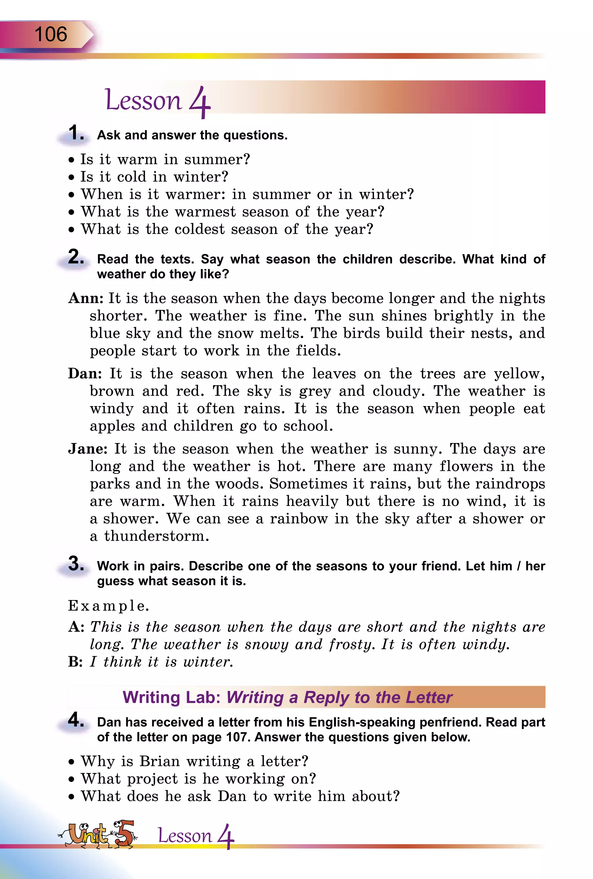 106
Lesson 4
1.	 Ask and answer the questions.
• Is it warm in summer?
• Is it cold in winter?
• When is it warmer: in summer or in winter?
• What is the warmest season of the year?
• What is the coldest season of the year?
2.	 Read the texts. Say what season the children describe. What kind of
weather do they like?
Ann: It is the season when the days become longer and the nights
shorter. The weather is fine. The sun shines brightly in the
blue sky and the snow melts. The birds build their nests, and
people start to work in the fields.
Dan: It is the season when the leaves on the trees are yellow,
brown and red. The sky is grey and cloudy. The weather is
windy and it often rains. It is the season when people eat
apples and children go to school.
Jane: It is the season when the weather is sunny. The days are
long and the weather is hot. There are many flowers in the
parks and in the woods. Sometimes it rains, but the raindrops
are warm. When it rains heavily but there is no wind, it is
a shower. We can see a rainbow in the sky after a shower or
a thunderstorm.
3.	 Work in pairs. Describe one of the seasons to your friend. Let him / her
guess what season it is.
E x ampl e.
A:	This is the season when the days are short and the nights are
long. The weather is snowy and frosty. It is often windy.
B:	I think it is winter.
Writing Lab: Writing a Reply to the Letter
4.	 Dan has received a letter from his English-speaking penfriend. Read part
of the letter on page 107. Answer the questions given below.
• Why is Brian writing a letter?
• What project is he working on?
• What does he ask Dan to write him about?
Lesson 4
 