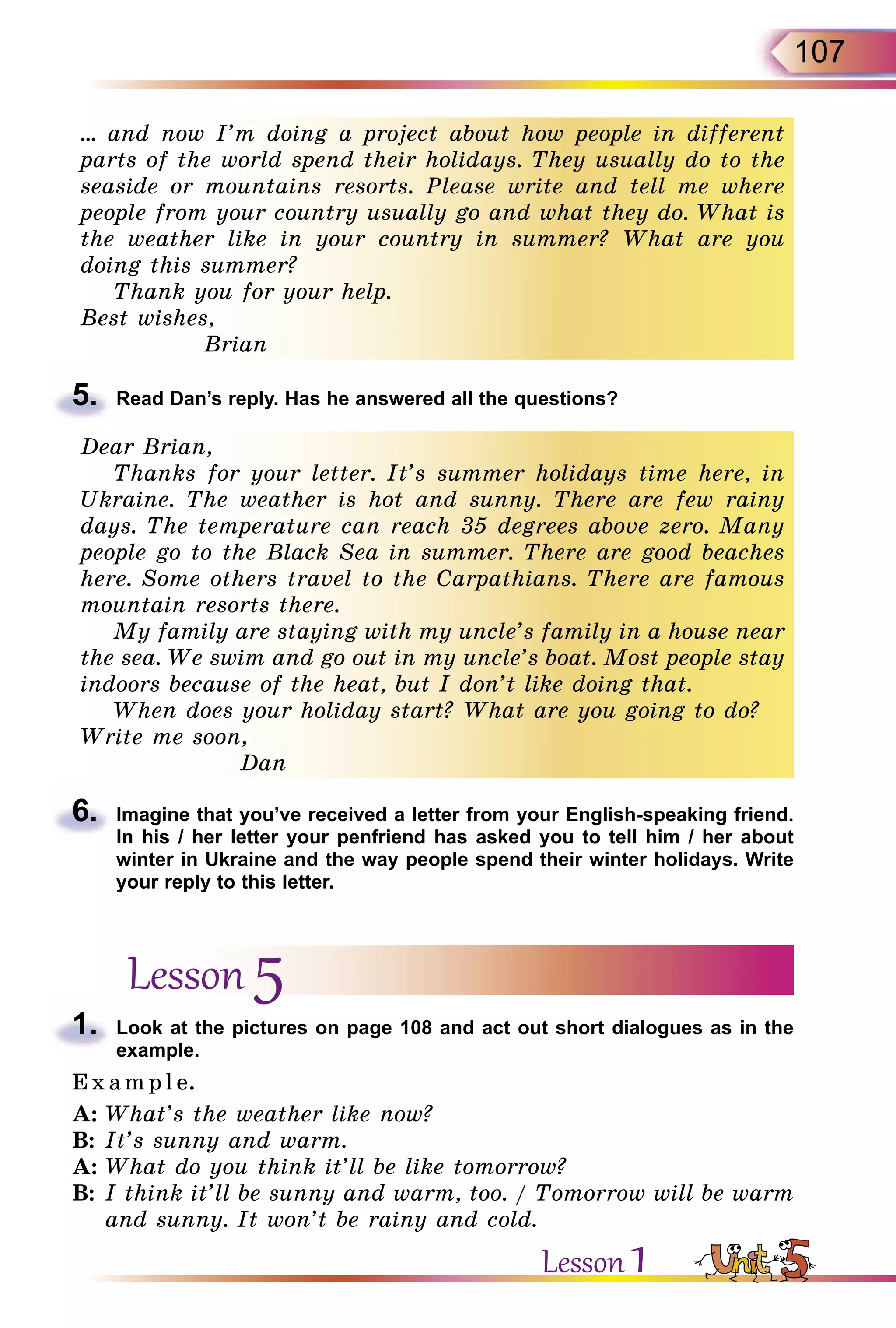 107
… and now I’m doing a project about how people in different
parts of the world spend their holidays. They usually do to the
seaside or mountains resorts. Please write and tell me where
people from your country usually go and what they do. What is
the weather like in your country in summer? What are you
doing this summer?
Thank you for your help.
Best wishes,
Brian
5.	 Read Dan’s reply. Has he answered all the questions?
Dear Brian,
Thanks for your letter. It’s summer holidays time here, in
Ukraine. The weather is hot and sunny. There are few rainy
days. The temperature can reach 35 degrees above zero. Many
people go to the Black Sea in summer. There are good beaches
here. Some others travel to the Carpathians. There are famous
mountain resorts there.
My family are staying with my uncle’s family in a house near
the sea. We swim and go out in my uncle’s boat. Most people stay
indoors because of the heat, but I don’t like doing that.
When does your holiday start? What are you going to do?
Write me soon,
Dan
6.	 Imagine that you’ve received a letter from your English-speaking friend.
In his / her letter your penfriend has asked you to tell him / her about
winter in Ukraine and the way people spend their winter holidays. Write
your reply to this letter.
Lesson 5
1.	 Look at the pictures on page 108 and act out short dialogues as in the
example.
E x ampl e.
A:	What’s the weather like now?
B:	It’s sunny and warm.
A:	What do you think it’ll be like tomorrow?
B:	I think it’ll be sunny and warm, too. / Tomorrow will be warm
and sunny. It won’t be rainy and cold.
Lesson 1
 