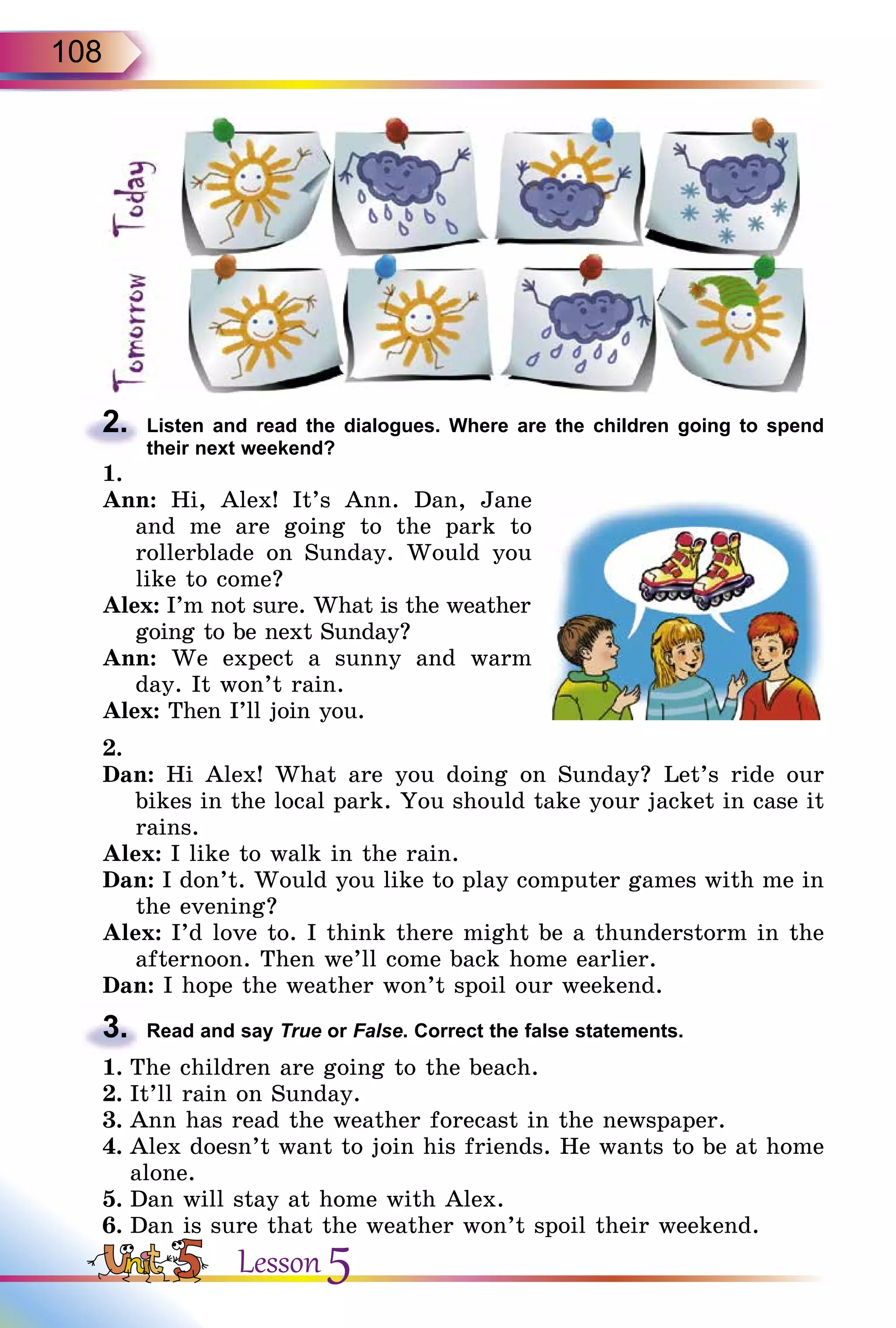 108
2.	 Listen and read the dialogues. Where are the children going to spend
their next weekend?
1.
Ann: Hi, Alex! It’s Ann. Dan, Jane
and me are going to the park to
rollerblade on Sunday. Would you
like to come?
Alex: I’m not sure. What is the weather
going to be next Sunday?
Ann: We expect a sunny and warm
day. It won’t rain.
Alex: Then I’ll join you.
2.
Dan: Hi Alex! What are you doing on Sunday? Let’s ride our
bikes in the local park. You should take your jacket in case it
rains.
Alex: I like to walk in the rain.
Dan: I don’t. Would you like to play computer games with me in
the evening?
Alex: I’d love to. I think there might be a thunderstorm in the
afternoon. Then we’ll come back home earlier.
Dan: I hope the weather won’t spoil our weekend.
3.	 Read and say True or False. Correct the false statements.
1.	The children are going to the beach.
2.	It’ll rain on Sunday.
3.	Ann has read the weather forecast in the newspaper.
4.	Alex doesn’t want to join his friends. He wants to be at home
alone.
5.	Dan will stay at home with Alex.
6.	Dan is sure that the weather won’t spoil their weekend.
Lesson 5
 