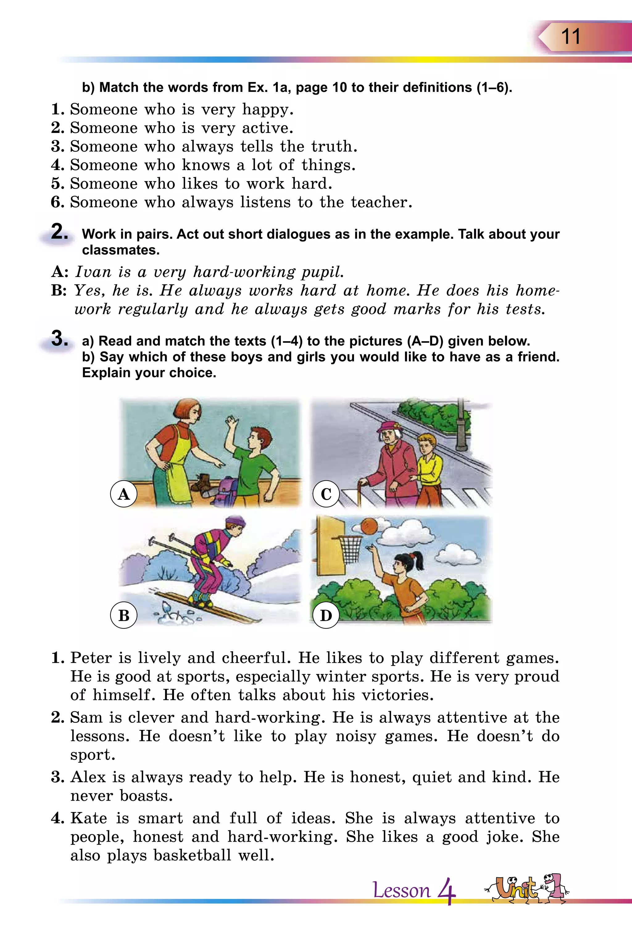 11
	 b) Match the words from Ex. 1a, page 10 to their definitions (1–6).
1.	Someone who is very happy.
2.	Someone who is very active.
3.	Someone who always tells the truth.
4.	Someone who knows a lot of things.
5.	Someone who likes to work hard.
6.	Someone who always listens to the teacher.
2.	 Work in pairs. Act out short dialogues as in the example. Talk about your
classmates.
A: Ivan is a very hard-working pupil.
B: Yes, he is. He always works hard at home. He does his home-
work regularly and he always gets good marks for his tests.
3.	 a) Read and match the texts (1–4) to the pictures (A–D) given below.
	 b) Say which of these boys and girls you would like to have as a friend.
Explain your choice.
A C
B D
1.	Peter is lively and cheerful. He likes to play different games.
He is good at sports, especially winter sports. He is very proud
of himself. He often talks about his victories.
2.	Sam is clever and hard-working. He is always attentive at the
lessons. He doesn’t like to play noisy games. He doesn’t do
sport.
3.	Alex is always ready to help. He is honest, quiet and kind. He
never boasts.
4.	Kate is smart and full of ideas. She is always attentive to
people, honest and hard-working. She likes a good joke. She
also plays basketball well.
Lesson 4
 