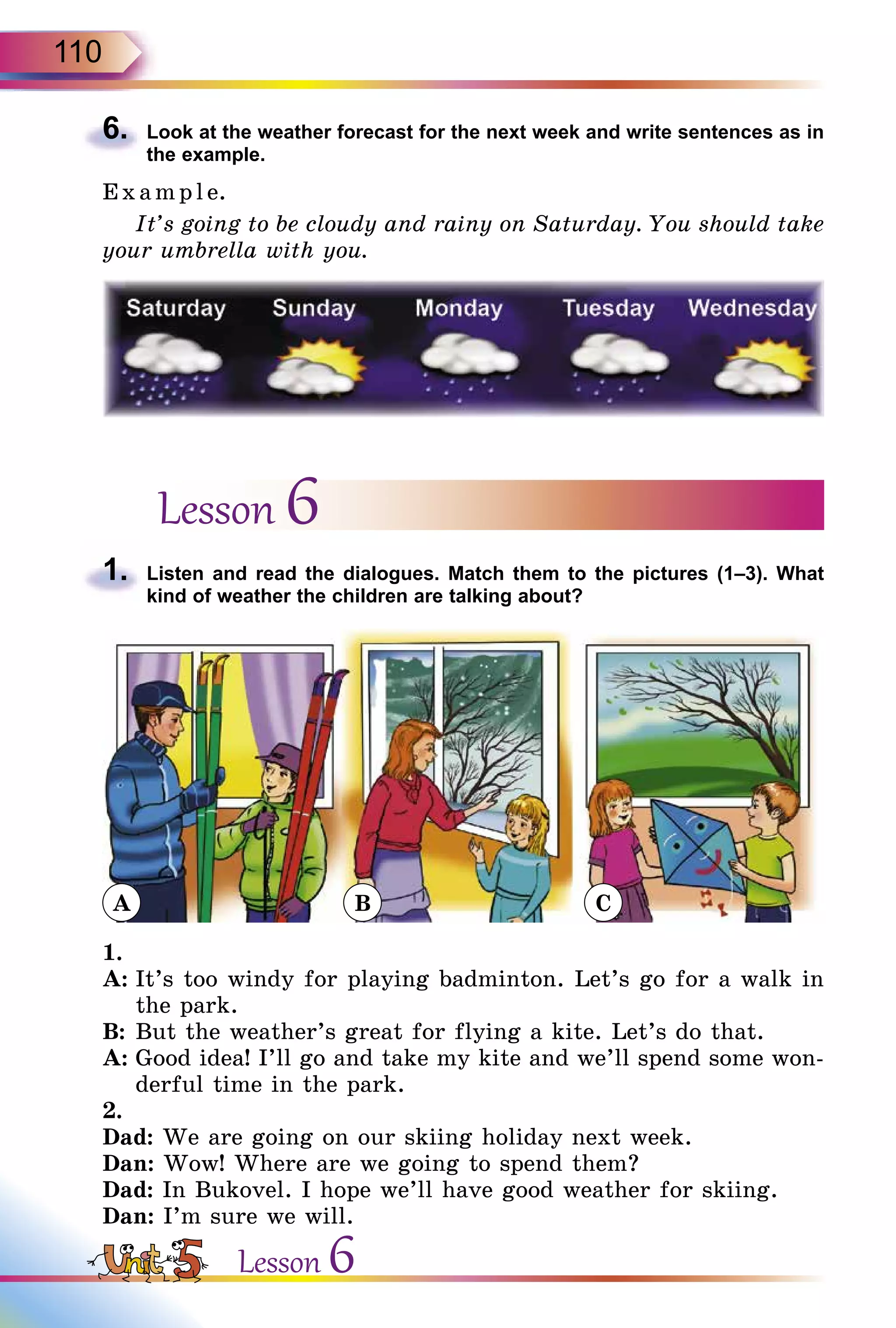 110
6.	 Look at the weather forecast for the next week and write sentences as in
the example.
E x ampl e.
It’s going to be cloudy and rainy on Saturday. You should take
your umbrella with you.
Lesson 6
1.	 Listen and read the dialogues. Match them to the pictures (1–3). What
kind of weather the children are talking about?
1.
A:	It’s too windy for playing badminton. Let’s go for a walk in
the park.
B:	But the weather’s great for flying a kite. Let’s do that.
A:	Good idea! I’ll go and take my kite and we’ll spend some won-
derful time in the park.
2.
Dad: We are going on our skiing holiday next week.
Dan: Wow! Where are we going to spend them?
Dad: In Bukovel. I hope we’ll have good weather for skiing.
Dan: I’m sure we will.
Lesson 6
A B C
 