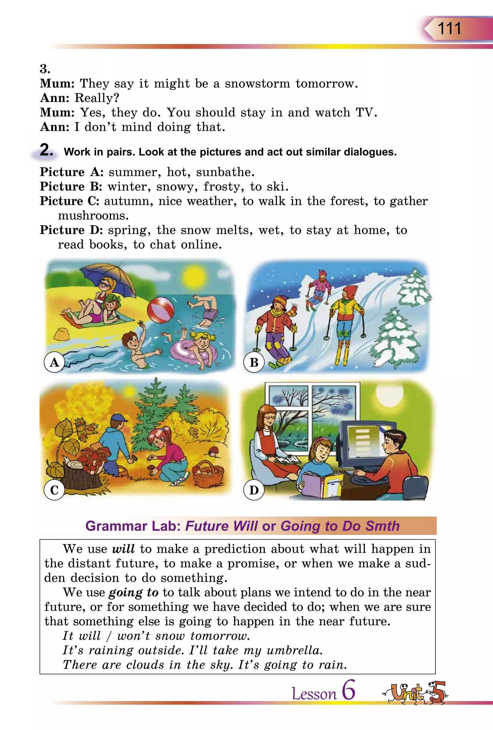 111
3.
Mum: They say it might be a snowstorm tomorrow.
Ann: Really?
Mum: Yes, they do. You should stay in and watch TV.
Ann: I don’t mind doing that.
2.	 Work in pairs. Look at the pictures and act out similar dialogues.
Picture A: summer, hot, sunbathe.
Picture B: winter, snowy, frosty, to ski.
Picture C: autumn, nice weather, to walk in the forest, to gather
mushrooms.
Picture D: spring, the snow melts, wet, to stay at home, to
read books, to chat online.
A
C
B
D
Grammar Lab: Future Will or Going to Do Smth
We use will to make a prediction about what will happen in
the distant future, to make a promise, or when we make a sud-
den decision to do something.
We use going to to talk about plans we intend to do in the near
future, or for something we have decided to do; when we are sure
that something else is going to happen in the near future.
It will / won’t snow tomorrow.
It’s raining outside. I’ll take my umbrella.
There are clouds in the sky. It’s going to rain.
Lesson 6
 