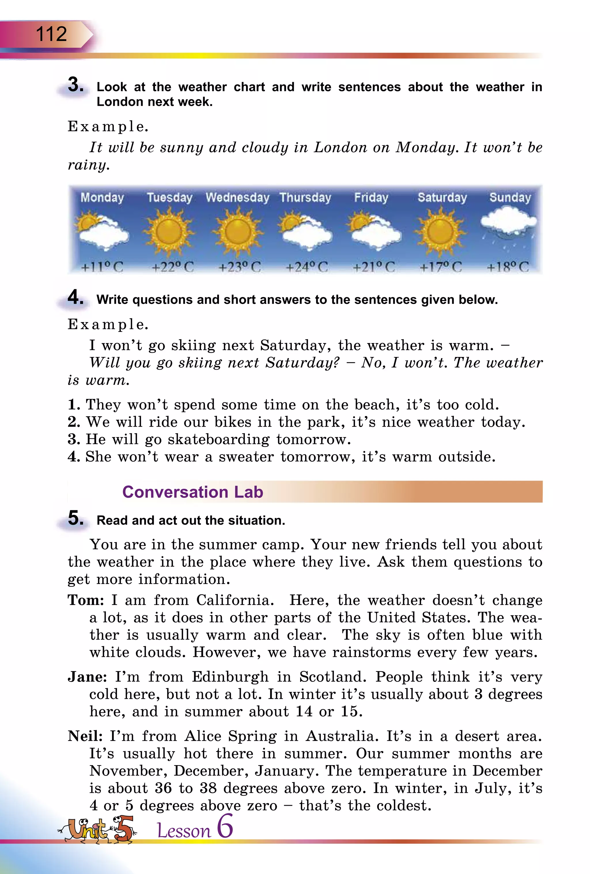 112
3.	 Look at the weather chart and write sentences about the weather in
London next week.
E x ampl e.
It will be sunny and cloudy in London on Monday. It won’t be
rainy.
4.	 Write questions and short answers to the sentences given below.
E x ampl e.
I won’t go skiing next Saturday, the weather is warm. –
Will you go skiing next Saturday? – No, I won’t. The weather
is warm.
1.	They won’t spend some time on the beach, it’s too cold.
2.	We will ride our bikes in the park, it’s nice weather today.
3.	He will go skateboarding tomorrow.
4.	She won’t wear a sweater tomorrow, it’s warm outside.
Conversation Lab
5.	 Read and act out the situation.
You are in the summer camp. Your new friends tell you about
the weather in the place where they live. Ask them questions to
get more information.
Tom: I am from California. Here, the weather doesn’t change
a lot, as it does in other parts of the United States. The wea­
ther is usually warm and clear. The sky is often blue with
white clouds. However, we have rainstorms every few years.
Jane: I’m from Edinburgh in Scotland. People think it’s very
cold here, but not a lot. In winter it’s usually about 3 degrees
here, and in summer about 14 or 15.
Neil: I’m from Alice Spring in Australia. It’s in a desert area.
It’s usually hot there in summer. Our summer months are
November, December, January. The temperature in December
is about 36 to 38 degrees above zero. In winter, in July, it’s
4 or 5 degrees above zero – that’s the coldest.
Lesson 6
 