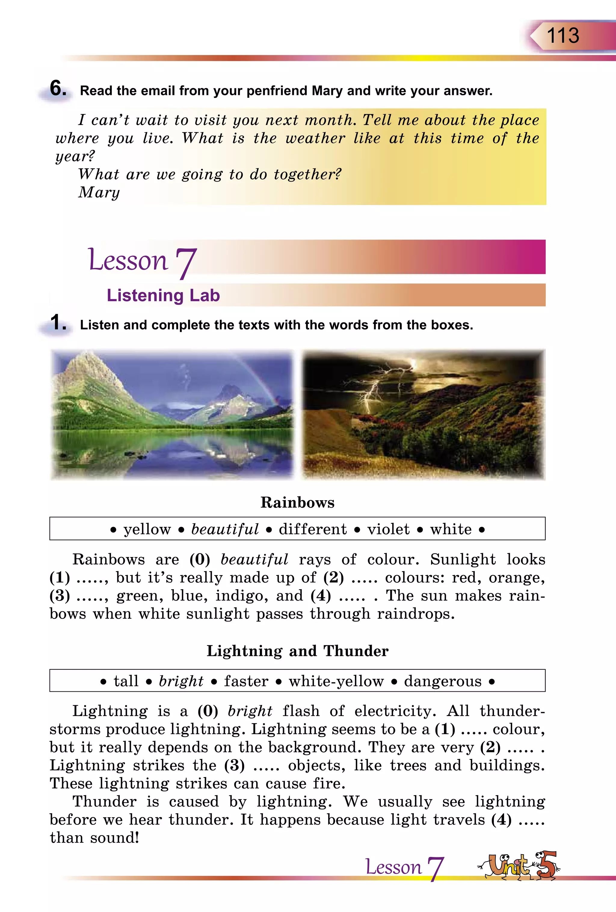 113
6.	 Read the email from your penfriend Mary and write your answer.
I can’t wait to visit you next month. Tell me about the place
where you live. What is the weather like at this time of the
year?
What are we going to do together?
Mary
Lesson 7
Listening Lab
1.	 Listen and complete the texts with the words from the boxes.
Rainbows
• yellow • beautiful • different • violet • white •
Rainbows are (0) beautiful rays of colour. Sunlight looks
(1) ....., but it’s really made up of (2) ..... colours: red, orange,
(3) ....., green, blue, indigo, and (4) ..... . The sun makes rain-
bows when white sunlight passes through raindrops.
Lightning and Thunder
• tall • bright • faster • white-yellow • dangerous •
Lightning is a (0) bright flash of electricity. All thunder-
storms produce lightning. Lightning seems to be a (1) ..... colour,
but it really depends on the background. They are very (2) ..... .
Lightning strikes the (3) ..... objects, like trees and buildings.
These lightning strikes can cause fire.
Thunder is caused by lightning. We usually see lightning
before we hear thunder. It happens because light travels (4) .....
than sound!
Lesson 7
 