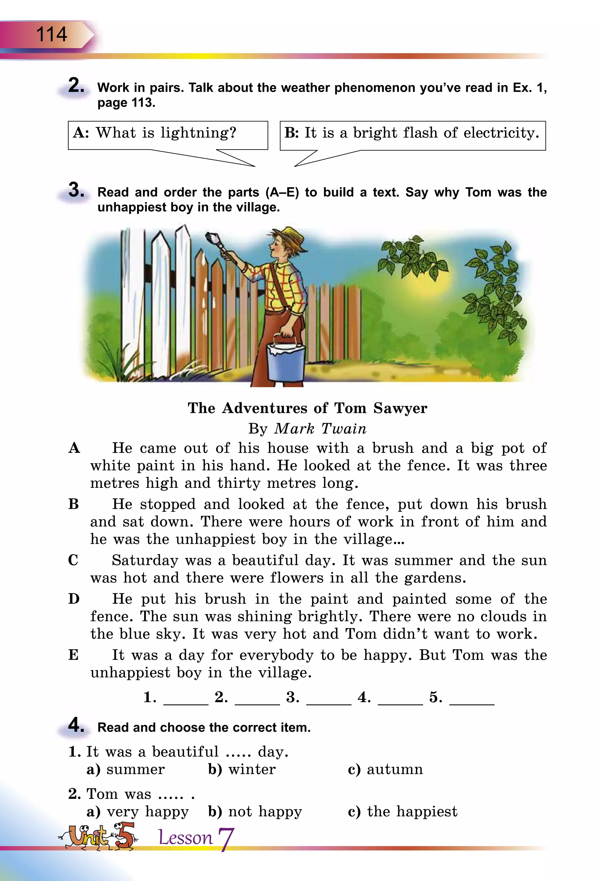 114
2.	 Work in pairs. Talk about the weather phenomenon you’ve read in Ex. 1,
page 113.
B: It is a bright flash of electricity.A: What is lightning?
3.	 Read and order the parts (A–E) to build a text. Say why Tom was the
unhappiest boy in the village.
The Adventures of Tom Sawyer
By Mark Twain
A		 He came out of his house with a brush and a big pot of
white paint in his hand. He looked at the fence. It was three
metres high and thirty metres long.
B		 He stopped and looked at the fence, put down his brush
and sat down. There were hours of work in front of him and
he was the unhappiest boy in the village…
C		 Saturday was a beautiful day. It was summer and the sun
was hot and there were flowers in all the gardens.
D		 He put his brush in the paint and painted some of the
fence. The sun was shining brightly. There were no clouds in
the blue sky. It was very hot and Tom didn’t want to work.
E		 It was a day for everybody to be happy. But Tom was the
unhappiest boy in the village.
1. _____ 2. _____ 3. _____ 4. _____ 5. _____
4.	 Read and choose the correct item.
1.	It was a beautiful ..... day.
	 a) summer	 b) winter		 c) autumn
2.	Tom was ..... .
	 a) very happy	 b) not happy	 c) the happiest
Lesson 7
 