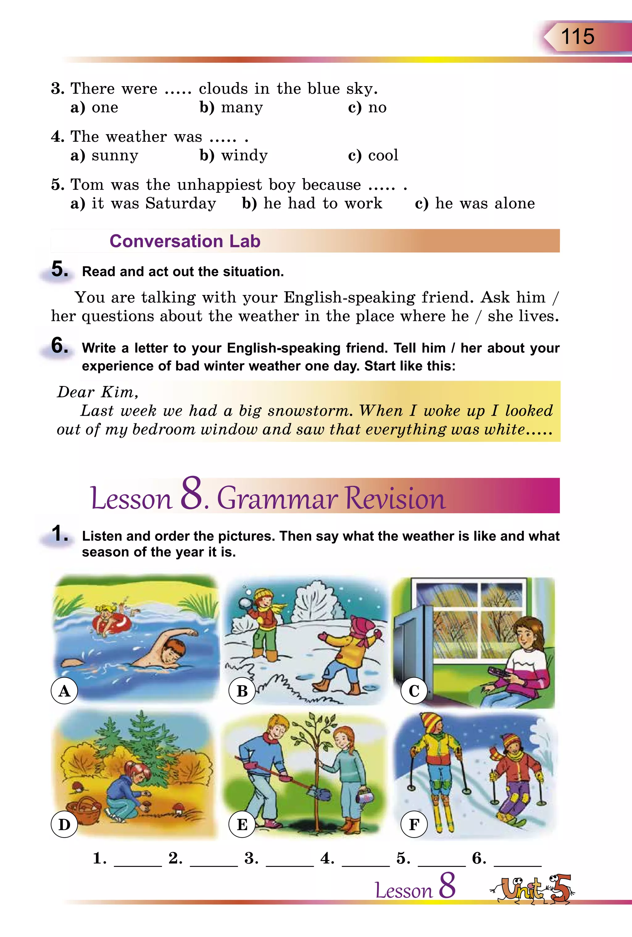 115
3.	There were ..... clouds in the blue sky.
	 a) one		 b) many		 c) no
4.	The weather was ..... .
	 a) sunny		 b) windy		 c) cool
5.	Tom was the unhappiest boy because ..... .
	 a) it was Saturday b) he had to work c) he was alone
Conversation Lab
5.	 Read and act out the situation.
You are talking with your English-speaking friend. Ask him /
her questions about the weather in the place where he / she lives.
6.	 Write a letter to your English-speaking friend. Tell him / her about your
experience of bad winter weather one day. Start like this:
Dear Kim,
Last week we had a big snowstorm. When I woke up I looked
out of my bedroom window and saw that everything was white.....
Lesson 8. Grammar Revision
1.	 Listen and order the pictures. Then say what the weather is like and what
season of the year it is.
A
D
B
E
C
F
1. _____ 2. _____ 3. _____ 4. _____ 5. _____ 6. _____
Lesson 8
 