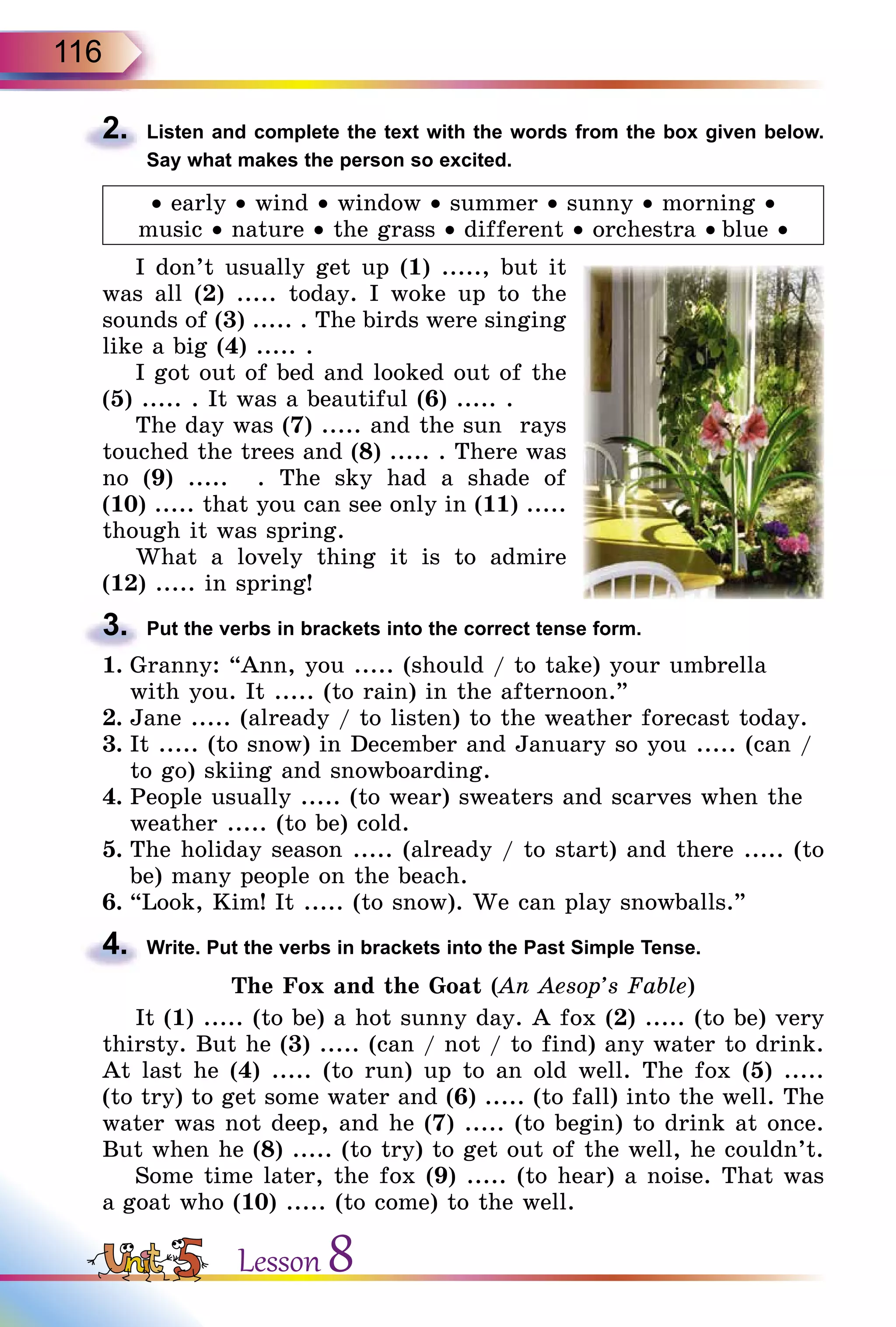116
2.	 Listen and complete the text with the words from the box given below.
Say what makes the person so excited.
• early • wind • window • summer • sunny • morning •
music • nature • the grass • different • orchestra • blue •
I don’t usually get up (1) ....., but it
was all (2) ..... today. I woke up to the
sounds of (3) ..... . The birds were singing
like a big (4) ..... .
I got out of bed and looked out of the
(5) ..... . It was a beautiful (6) ..... .
The day was (7) ..... and the sun rays
touched the trees and (8) ..... . There was
no (9) ..... . The sky had a shade of
(10) ..... that you can see only in (11) .....
though it was spring.
What a lovely thing it is to admire
(12) ..... in spring!
3.	 Put the verbs in brackets into the correct tense form.
1.	Granny: “Ann, you ..... (should / to take) your umbrella
with you. It ..... (to rain) in the afternoon.”
2.	Jane ..... (already / to listen) to the weather forecast today.
3.	It ..... (to snow) in December and January so you ..... (can /
to go) skiing and snowboarding.
4.	People usually ..... (to wear) sweaters and scarves when the
weather ..... (to be) cold.
5.	The holiday season ..... (already / to start) and there ..... (to
be) many people on the beach.
6.	“Look, Kim! It ..... (to snow). We can play snowballs.”
4.	 Write. Put the verbs in brackets into the Past Simple Tense.
The Fox and the Goat (An Aesop’s Fable)
It (1) ..... (to be) a hot sunny day. A fox (2) ..... (to be) very
thirsty. But he (3) ..... (can / not / to find) any water to drink.
At last he (4) ..... (to run) up to an old well. The fox (5) .....
(to try) to get some water and (6) ..... (to fall) into the well. The
water was not deep, and he (7) ..... (to begin) to drink at once.
But when he (8) ..... (to try) to get out of the well, he couldn’t.
Some time later, the fox (9) ..... (to hear) a noise. That was
a goat who (10) ..... (to come) to the well.
Lesson 8
 