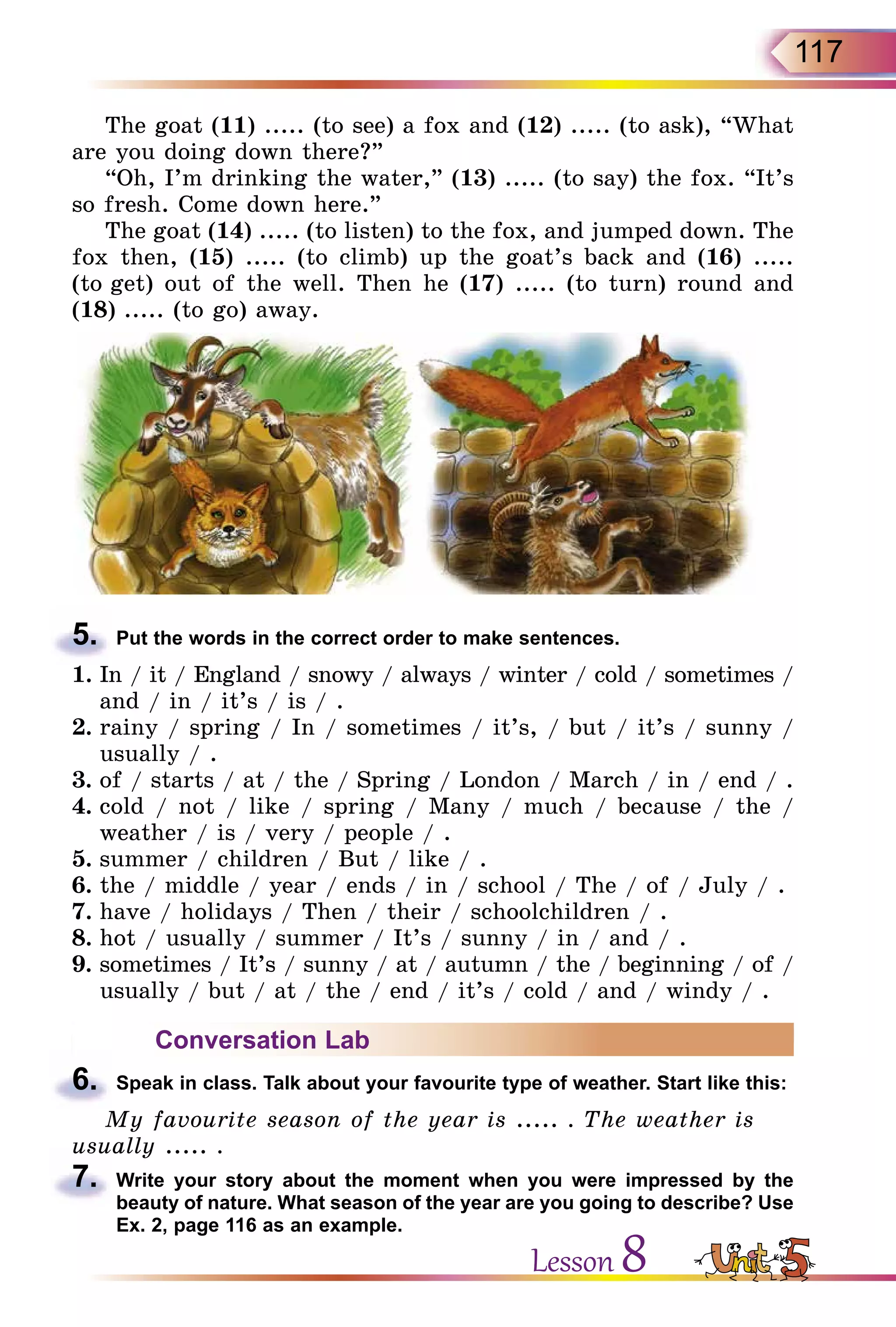 117
The goat (11) ..... (to see) a fox and (12) ..... (to ask), “What
are you doing down there?”
“Oh, I’m drinking the water,” (13) ..... (to say) the fox. “It’s
so fresh. Come down here.”
The goat (14) ..... (to listen) to the fox, and jumped down. The
fox then, (15) ..... (to climb) up the goat’s back and (16) .....
(to get) out of the well. Then he (17) ..... (to turn) round and
(18) ..... (to go) away.
5.	 Put the words in the correct order to make sentences.
1.	In / it / England / snowy / always / winter / cold / sometimes /
and / in / it’s / is / .
2.	rainy / spring / In / sometimes / it’s, / but / it’s / sunny /
usually / .
3.	of / starts / at / the / Spring / London / March / in / end / .
4.	cold / not / like / spring / Many / much / because / the /
weather / is / very / people / .
5.	summer / children / But / like / .
6.	the / middle / year / ends / in / school / The / of / July / .
7.	have / holidays / Then / their / schoolchildren / .
8.	hot / usually / summer / It’s / sunny / in / and / .
9.	sometimes / It’s / sunny / at / autumn / the / beginning / of /
usually / but / at / the / end / it’s / cold / and / windy / .
Conversation Lab
6.	 Speak in class. Talk about your favourite type of weather. Start like this:
My favourite season of the year is ..... . The weather is
usually ..... .
7.	 Write your story about the moment when you were impressed by the
beauty of nature. What season of the year are you going to describe? Use
Ex. 2, page 116 as an example.
Lesson 8
 
