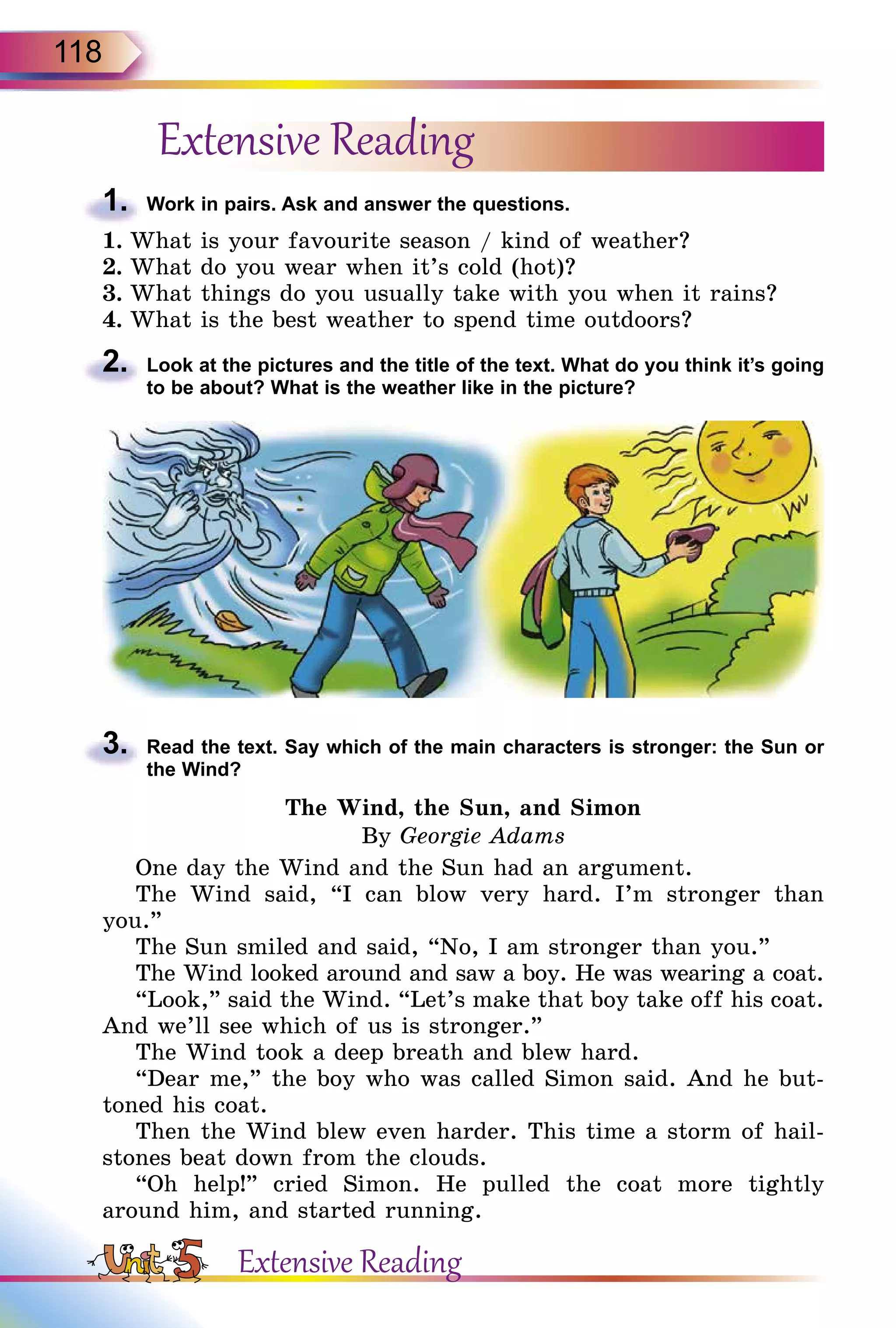 118
Extensive Reading
1.	 Work in pairs. Ask and answer the questions.
1.	What is your favourite season / kind of weather?
2.	What do you wear when it’s cold (hot)?
3.	What things do you usually take with you when it rains?
4.	What is the best weather to spend time outdoors?
2.	 Look at the pictures and the title of the text. What do you think it’s going
to be about? What is the weather like in the picture?
3.	 Read the text. Say which of the main characters is stronger: the Sun or
the Wind?
The Wind, the Sun, and Simon
By Georgie Adams
One day the Wind and the Sun had an argument.
The Wind said, “I can blow very hard. I’m stronger than
you.”
The Sun smiled and said, “No, I am stronger than you.”
The Wind looked around and saw a boy. He was wearing a coat.
“Look,” said the Wind. “Let’s make that boy take off his coat.
And we’ll see which of us is stronger.”
The Wind took a deep breath and blew hard.
“Dear me,” the boy who was called Simon said. And he but-
toned his coat.
Then the Wind blew even harder. This time a storm of hail-
stones beat down from the clouds.
“Oh help!” cried Simon. He pulled the coat more tightly
around him, and started running.
Extensive Reading
 