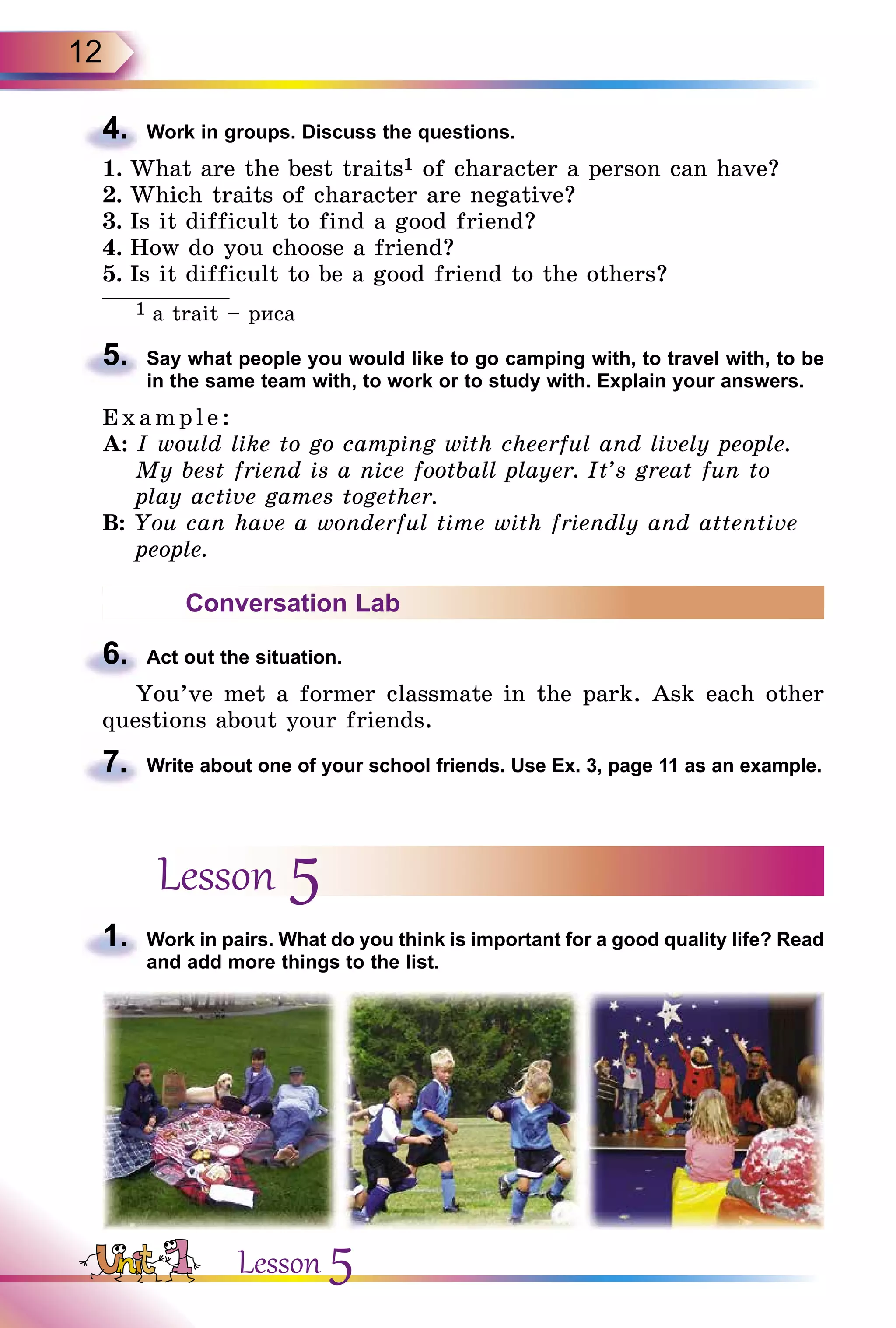 12
4.	 Work in groups. Discuss the questions.
1.	What are the best traits1 of character a person can have?
2.	Which traits of character are negative?
3.	Is it difficult to find a good friend?
4.	How do you choose a friend?
5.	Is it difficult to be a good friend to the others?
1 a trait – риса
5.	 Say what people you would like to go camping with, to travel with, to be
in the same team with, to work or to study with. Explain your answers.
E x ampl e:
A: I would like to go camping with cheerful and lively people.
My best friend is a nice football player. It’s great fun to
play active games together.
B: You can have a wonderful time with friendly and attentive
people.
Conversation Lab
6.	 Act out the situation.
You’ve met a former classmate in the park. Ask each other
questions about your friends.
7.	 Write about one of your school friends. Use Ex. 3, page 11 as an example.
Lesson 5
1.	 Work in pairs. What do you think is important for a good quality life? Read
and add more things to the list.
Lesson 5
 