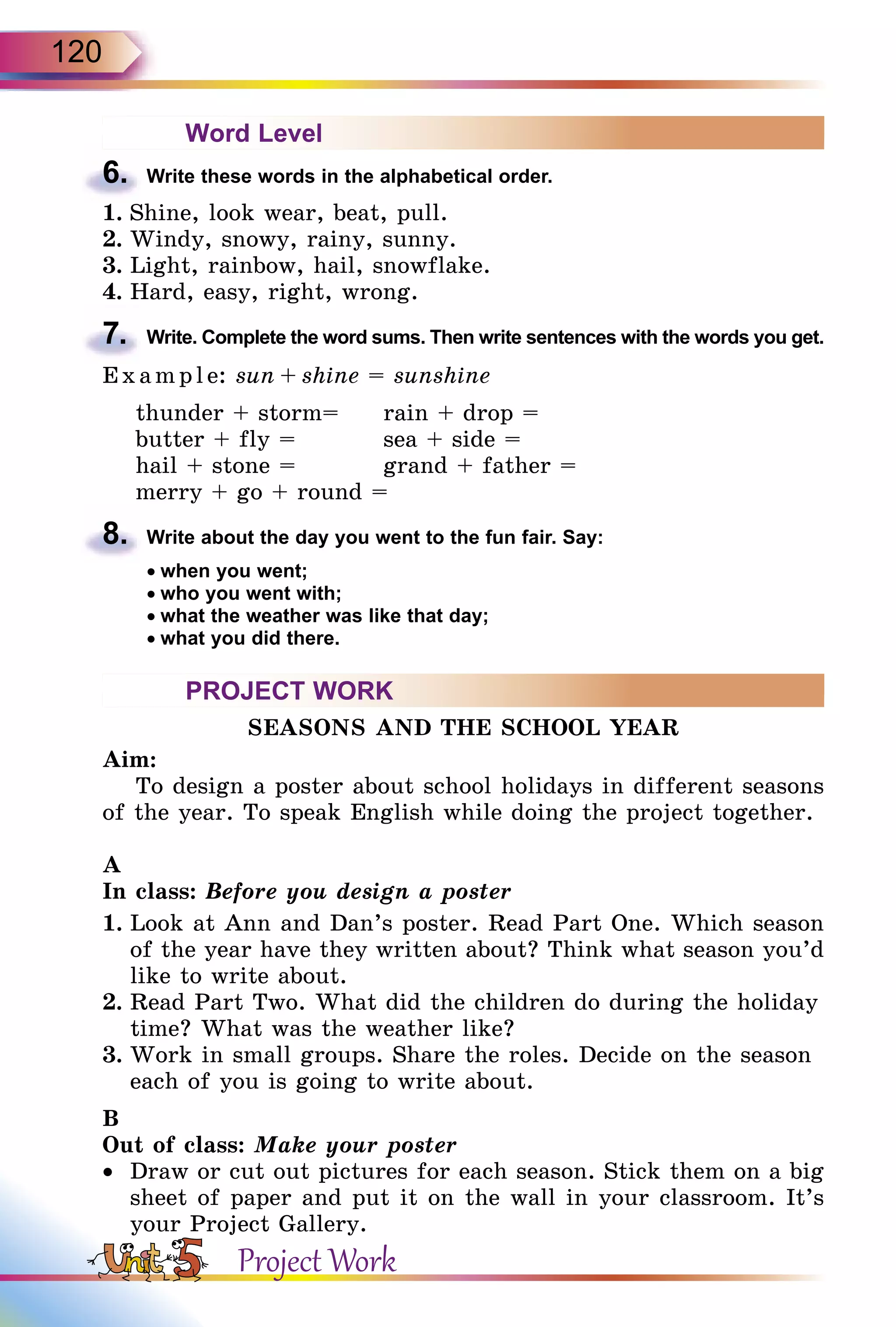 120
Word Level
6.	 Write these words in the alphabetical order.
1.	Shine, look wear, beat, pull.
2.	Windy, snowy, rainy, sunny.
3.	Light, rainbow, hail, snowflake.
4.	Hard, easy, right, wrong.
7.	 Write. Complete the word sums. Then write sentences with the words you get.
E x ampl e: sun + shine = sunshine
thunder + storm=	 rain + drop =
butter + fly =		 sea + side =
hail + stone =		 grand + father =
merry + go + round =
8.	 Write about the day you went to the fun fair. Say:
• when you went;
• who you went with;
• what the weather was like that day;
• what you did there.
PROJECT WORK
SEASONS AND THE SCHOOL YEAR
Aim:
To design a poster about school holidays in different seasons
of the year. To speak English while doing the project together.
A
In class: Before you design a poster
1.	Look at Ann and Dan’s poster. Read Part One. Which season
of the year have they written about? Think what season you’d
like to write about.
2.	Read Part Two. What did the children do during the holiday
time? What was the weather like?
3.	Work in small groups. Share the roles. Decide on the season
each of you is going to write about.
B
Out of class: Make your poster
•	 Draw or cut out pictures for each season. Stick them on a big
sheet of paper and put it on the wall in your classroom. It’s
your Project Gallery.
Project Work
 