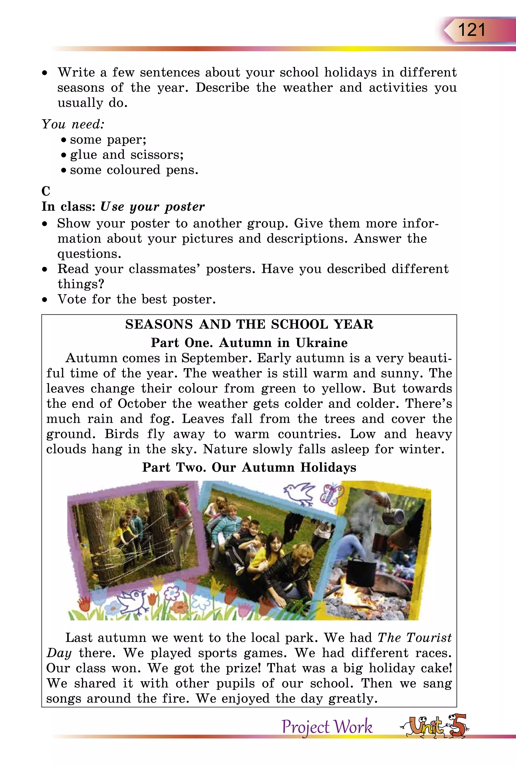 121
•	 Write a few sentences about your school holidays in different
seasons of the year. Describe the weather and activities you
usually do.
You need:
• some paper;
• glue and scissors;
• some coloured pens.
C
In class: Use your poster
•	 Show your poster to another group. Give them more infor-
mation about your pictures and descriptions. Answer the
questions.
•	 Read your classmates’ posters. Have you described different
things?
•	 Vote for the best poster.
SEASONS AND THE SCHOOL YEAR
Part One. Autumn in Ukraine
Autumn comes in September. Early autumn is a very beauti-
ful time of the year. The weather is still warm and sunny. The
leaves change their colour from green to yellow. But towards
the end of October the weather gets colder and colder. There’s
much rain and fog. Leaves fall from the trees and cover the
ground. Birds fly away to warm countries. Low and heavy
clouds hang in the sky. Nature slowly falls asleep for winter.
Part Two. Our Autumn Holidays
Last autumn we went to the local park. We had The Tourist
Day there. We played sports games. We had different races.
Our class won. We got the prize! That was a big holiday cake!
We shared it with other pupils of our school. Then we sang
songs around the fire. We enjoyed the day greatly.
Project Work
 