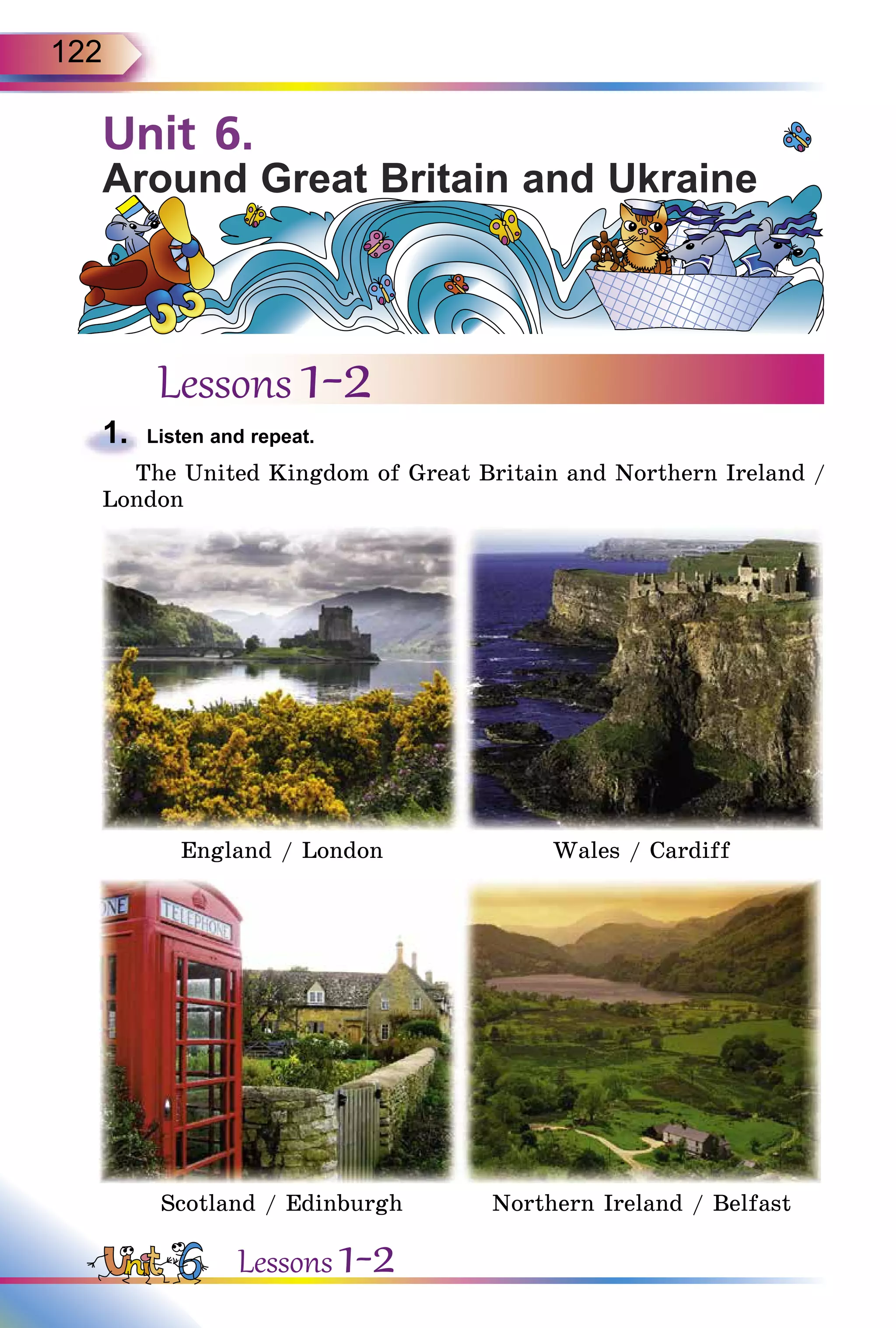 122
Unit 6.
Around Great Britain and Ukraine
Lessons 1-2
1.	 Listen and repeat.
The United Kingdom of Great Britain and Northern Ireland /
London
England / London Wales / Cardiff
Scotland / Edinburgh Northern Ireland / Belfast
Lessons 1-2
 