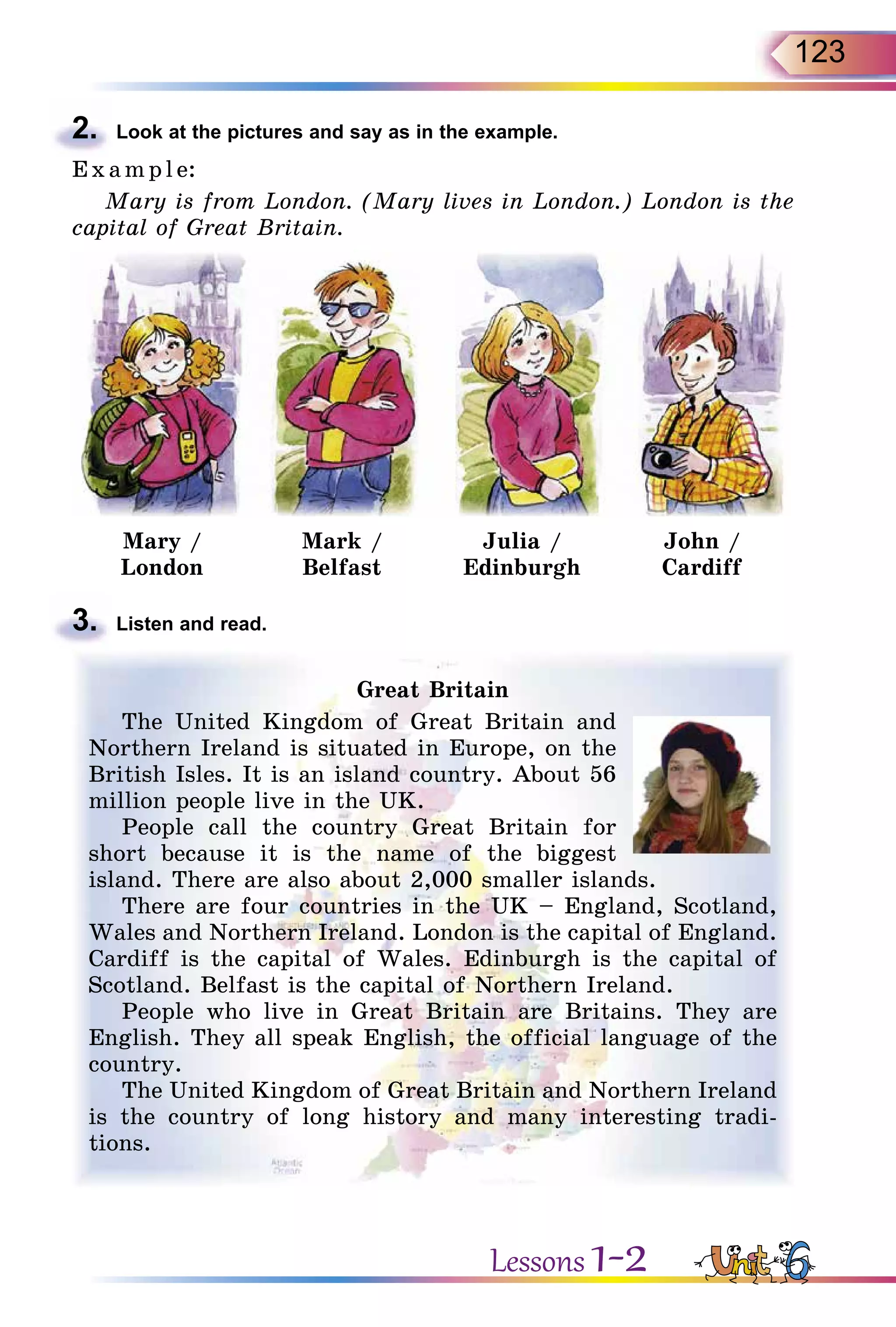 123
2.	 Look at the pictures and say as in the example.
E x ampl e:
Mary is from London. (Mary lives in London.) London is the
capital of Great Britain.
Mary /
London
Mark /
Belfast
Julia /
Edinburgh
John /
Cardiff
3.	 Listen and read.
Great Britain
The United Kingdom of Great Britain and
Northern Ireland is situated in Europe, on the
British Isles. It is an island country. About 56
million people live in the UK.
People call the country Great Britain for
short because it is the name of the biggest
island. There are also about 2,000 smaller islands.
There are four countries in the UK – England, Scotland,
Wales and Northern Ireland. London is the capital of England.
Cardiff is the capital of Wales. Edinburgh is the capital of
Scotland. Belfast is the capital of Northern Ireland.
People who live in Great Britain are Britains. They are
English. They all speak English, the official language of the
country.
The United Kingdom of Great Britain and Northern Ireland
is the country of long history and many interesting tradi-
tions.
Lessons 1-2
 
