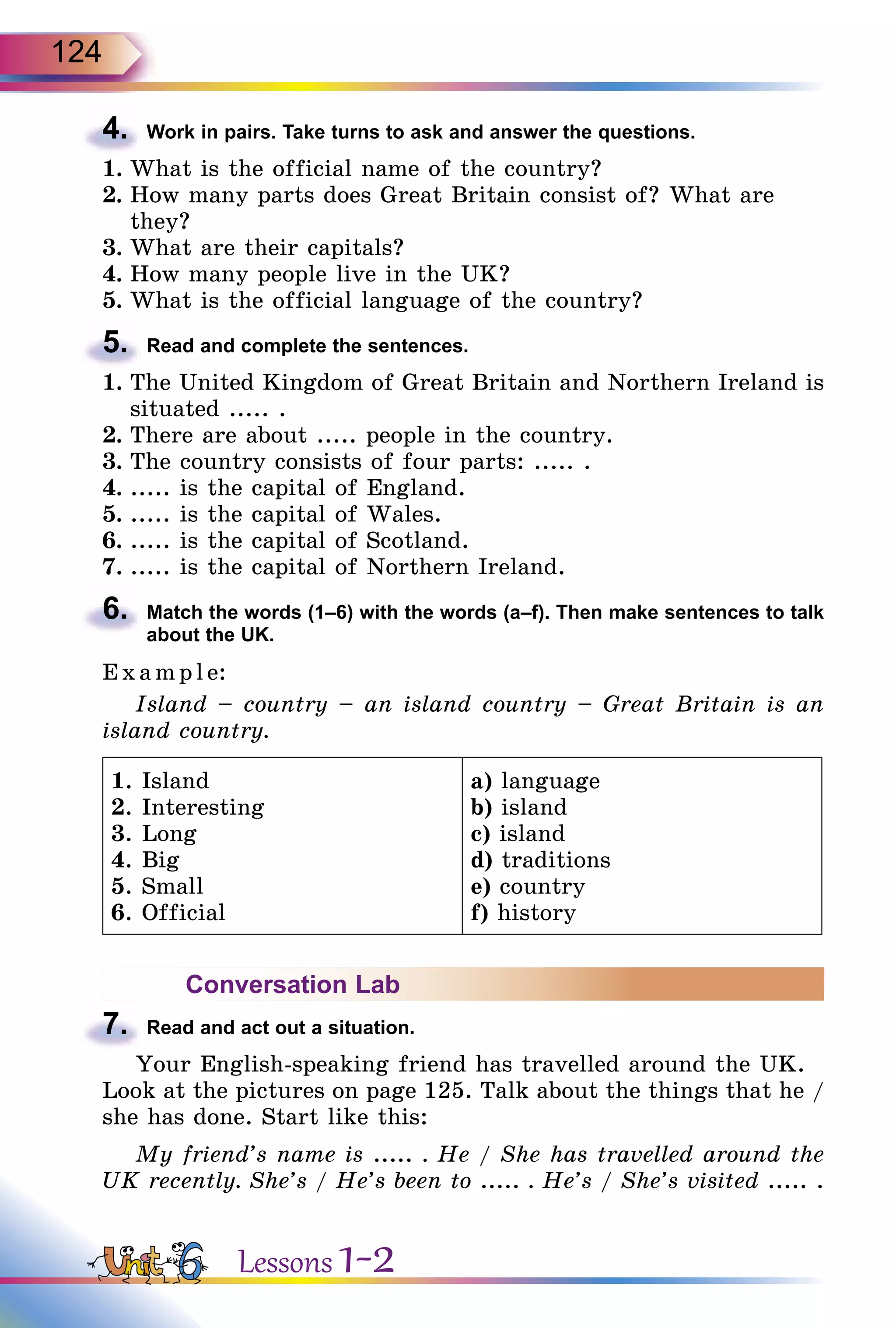 124
4.	 Work in pairs. Take turns to ask and answer the questions.
1.	What is the official name of the country?
2.	How many parts does Great Britain consist of? What are
they?
3.	What are their capitals?
4.	How many people live in the UK?
5.	What is the official language of the country?
5.	 Read and complete the sentences.
1.	The United Kingdom of Great Britain and Northern Ireland is
situated ..... .
2.	There are about ..... people in the country.
3.	The country consists of four parts: ..... .
4.	..... is the capital of England.
5.	..... is the capital of Wales.
6.	..... is the capital of Scotland.
7.	..... is the capital of Northern Ireland.
6.	 Match the words (1–6) with the words (a–f). Then make sentences to talk
about the UK.
E x ampl e:
Island – country – an island country – Great Britain is an
island country.
1. Island
2. Interesting
3. Long
4. Big
5. Small
6. Official
a) language
b) island
c) island
d) traditions
e) country
f) history
Conversation Lab
7.	 Read and act out a situation.
Your English-speaking friend has travelled around the UK.
Look at the pictures on page 125. Talk about the things that he /
she has done. Start like this:
My friend’s name is ..... . He / She has travelled around the
UK recently. She’s / He’s been to ..... . He’s / She’s visited ..... .
Lessons 1-2
 