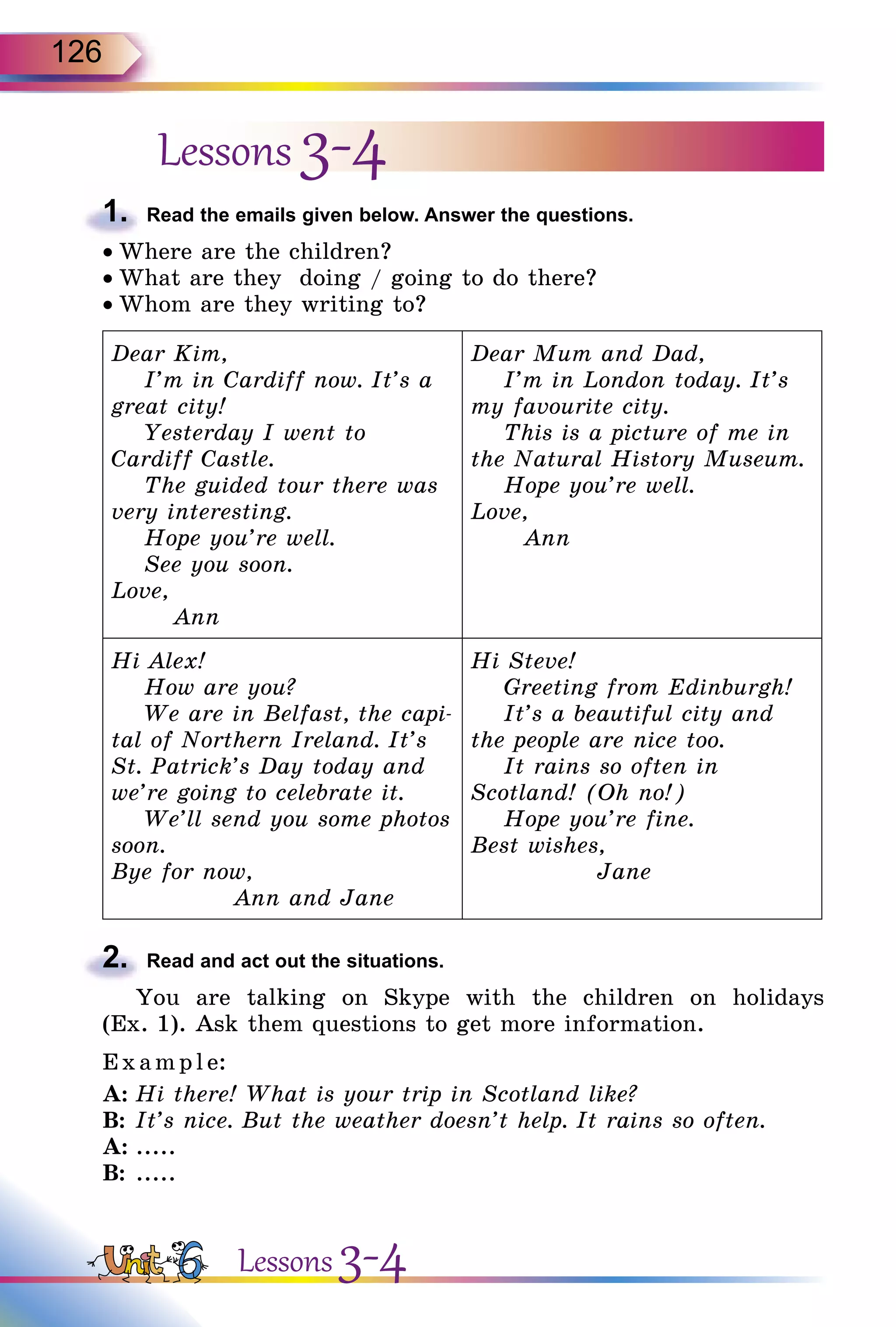 126
Lessons 3-4
1.	 Read the emails given below. Answer the questions.
• Where are the children?
• What are they doing / going to do there?
• Whom are they writing to?
Dear Kim,
I’m in Cardiff now. It’s a
great city!
Yesterday I went to
Cardiff Castle.
The guided tour there was
very interesting.
Hope you’re well.
See you soon.
Love,
Ann
Dear Mum and Dad,
I’m in London today. It’s
my favourite city.
This is a picture of me in
the Natural History Museum.
Hope you’re well.
Love,
Ann
Hi Alex!
How are you?
We are in Belfast, the capi-
tal of Northern Ireland. It’s
St. Patrick’s Day today and
we’re going to celebrate it.
We’ll send you some photos
soon.
Bye for now,
Ann and Jane
Hi Steve!
Greeting from Edinburgh!
It’s a beautiful city and
the people are nice too.
It rains so often in
Scotland! (Oh no!)
Hope you’re fine.
Best wishes,
Jane
2.	 Read and act out the situations.
You are talking on Skype with the children on holidays
(Ex. 1). Ask them questions to get more information.
E xampl e:
A:	Hi there! What is your trip in Scotland like?
B:	It’s nice. But the weather doesn’t help. It rains so often.
A:	.....
B:	.....
Lessons 3-4
 