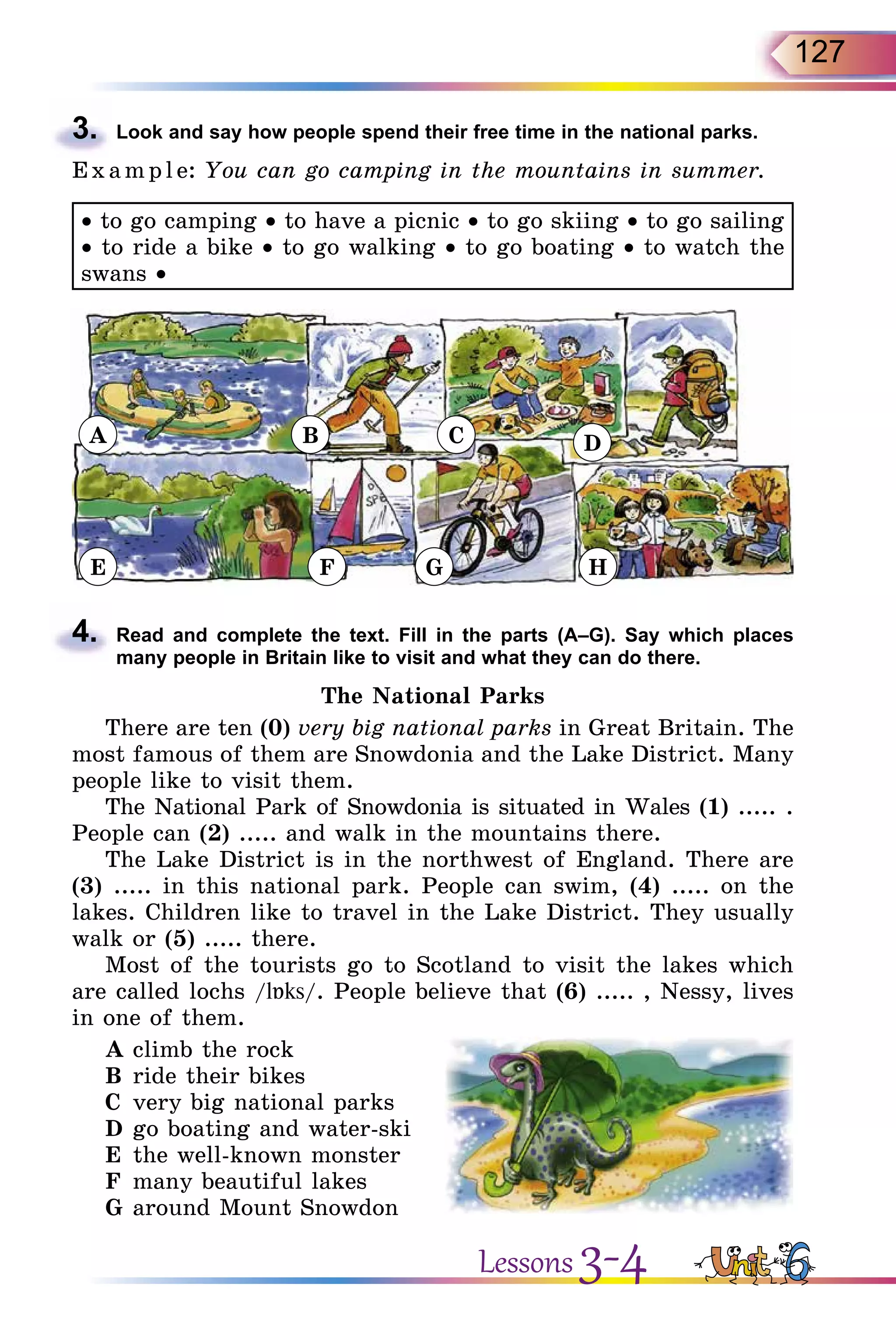 127
3.	 Look and say how people spend their free time in the national parks.
E x ampl e: You can go camping in the mountains in summer.
• to go camping • to have a picnic • to go skiing • to go sailing
• to ride a bike • to go walking • to go boating • to watch the
swans •
A
E F G H
B C D
4.	 Read and complete the text. Fill in the parts (A–G). Say which places
many people in Britain like to visit and what they can do there.
The National Parks
There are ten (0) very big national parks in Great Britain. The
most famous of them are Snowdonia and the Lake District. Many
people like to visit them.
The National Park of Snowdonia is situated in Wales (1) ..... .
People can (2) ..... and walk in the mountains there.
The Lake District is in the northwest of England. There are
(3) ..... in this national park. People can swim, (4) ..... on the
lakes. Children like to travel in the Lake District. They usually
walk or (5) ..... there.
Most of the tourists go to Scotland to visit the lakes which
are called lochs /lБks/. People believe that (6) ..... , Nessy, lives
in one of them.
A	climb the rock
B	ride their bikes
C	 very big national parks
D	go boating and water-ski
E	 the well-known monster
F	 many beautiful lakes
G	around Mount Snowdon
Lessons 3-4
 