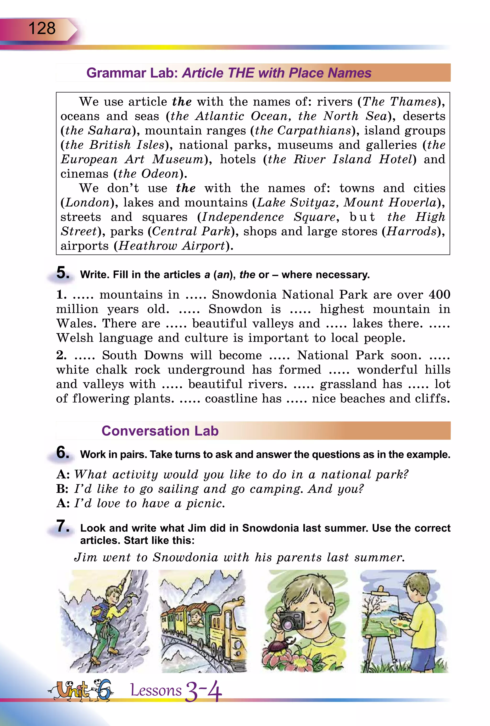 128
Grammar Lab: Article THE with Place Names
We use article the with the names of: rivers (The Thames),
oceans and seas (the Atlantic Ocean, the North Sea), deserts
(the Sahara), mountain ranges (the Carpathians), island groups
(the British Isles), national parks, museums and galleries (the
European Art Museum), hotels (the River Island Hotel) and
cinemas (the Odeon).
We don’t use the with the names of: towns and cities
(London), lakes and mountains (Lake Svityaz, Mount Hoverla),
streets and squares (Independence Square, b u t the High
Street), parks (Central Park), shops and large stores (Harrods),
airports (Heathrow Airport).
5.	 Write. Fill in the articles a (an), the or – where necessary.
1. ..... mountains in ..... Snowdonia National Park are over 400
million years old. ..... Snowdon is ..... highest mountain in
Wales. There are ..... beautiful valleys and ..... lakes there. .....
Welsh language and culture is important to local people.
2. ..... South Downs will become ..... National Park soon. .....
white chalk rock underground has formed ..... wonderful hills
and valleys with ..... beautiful rivers. ..... grassland has ..... lot
of flowering plants. ..... coastline has ..... nice beaches and cliffs.
Conversation Lab
6.	 Work in pairs. Take turns to ask and answer the questions as in the example.
A:	What activity would you like to do in a national park?
B:	I’d like to go sailing and go camping. And you?
A:	I’d love to have a picnic.
7.	 Look and write what Jim did in Snowdonia last summer. Use the correct
articles. Start like this:
Jim went to Snowdonia with his parents last summer.
Lessons 3-4
 