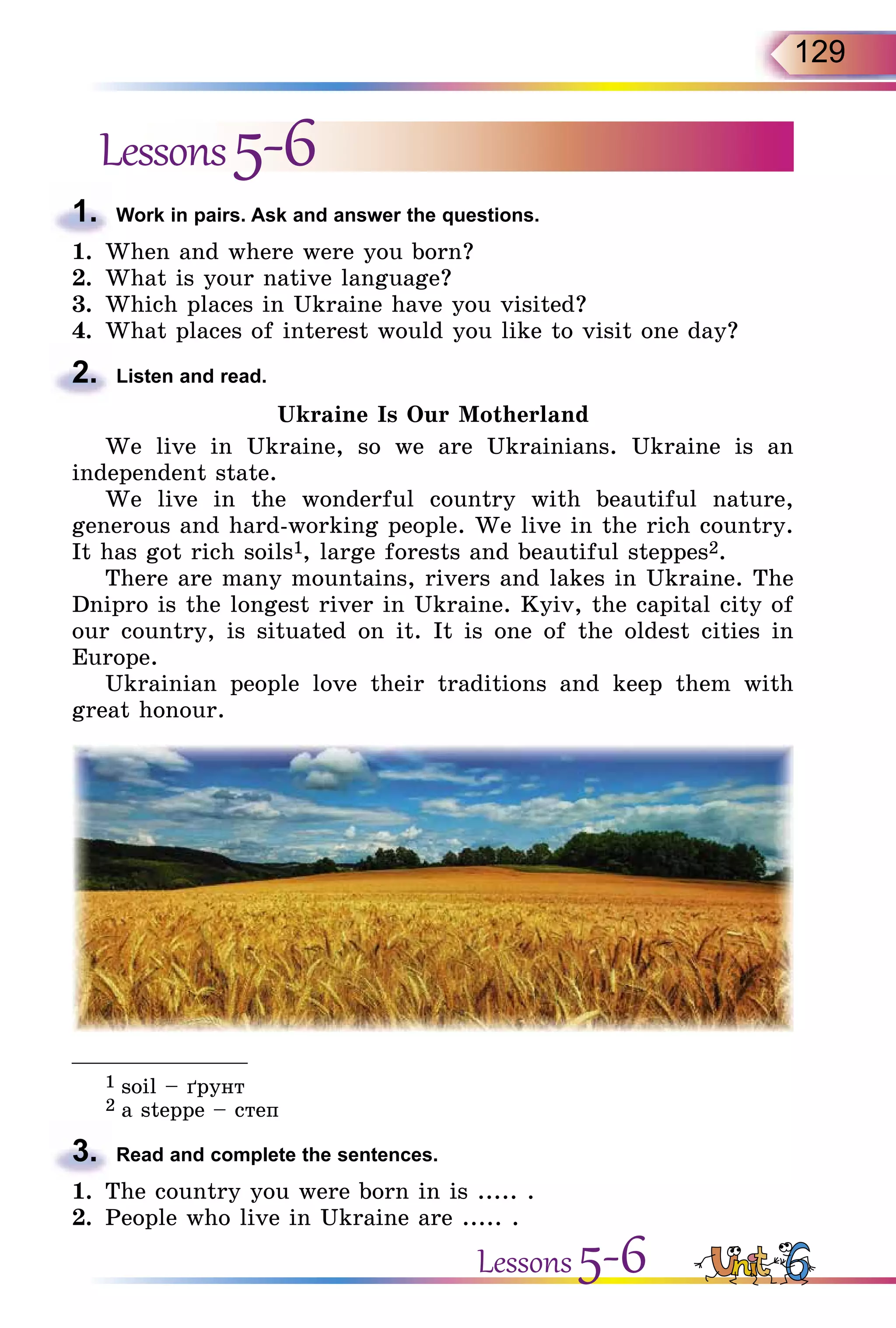 129
Lessons5-6
1.	 Work in pairs. Ask and answer the questions.
1.	 When and where were you born?
2.	 What is your native language?
3.	 Which places in Ukraine have you visited?
4.	 What places of interest would you like to visit one day?
2.	 Listen and read.
Ukraine Is Our Motherland
We live in Ukraine, so we are Ukrainians. Ukraine is an
in­dependent state.
We live in the wonderful country with beautiful nature,
generous and hard-working people. We live in the rich country.
It has got rich soils1, large forests and beautiful steppes2.
There are many mountains, rivers and lakes in Ukraine. The
Dnipro is the longest river in Ukraine. Kyiv, the capital city of
our country, is situated on it. It is one of the oldest cities in
Europe.
Ukrainian people love their traditions and keep them with
great honour.
_______________
1 soil – ´рунт
2 a steppe – степ
3.	 Read and complete the sentences.
1.	 The country you were born in is ..... .
2.	 People who live in Ukraine are ..... .
Lessons 5-6
 