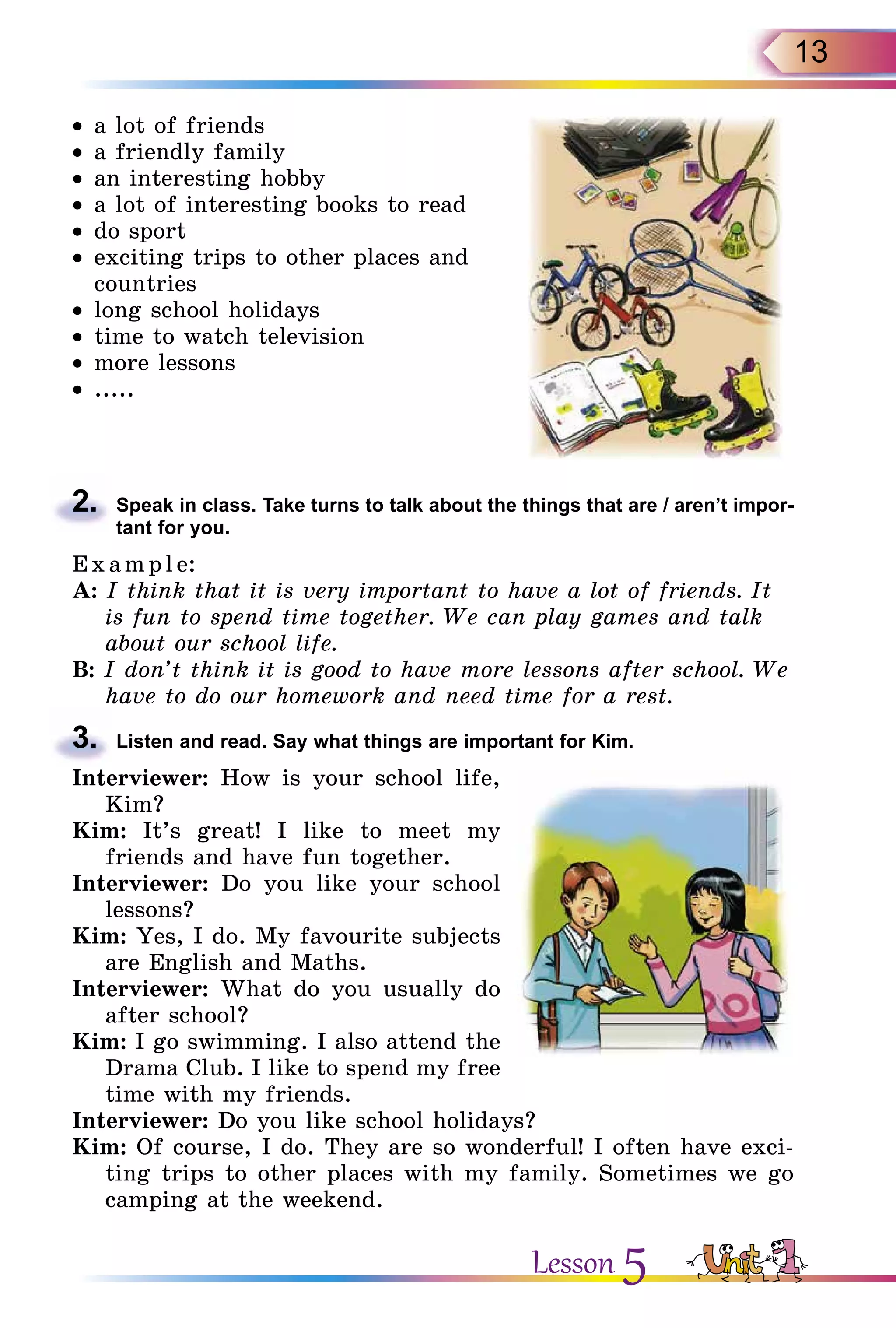 13
•	a lot of friends
•	a friendly family
•	an interesting hobby
•	a lot of interesting books to read
•	do sport
•	exciting trips to other places and
countries
•	long school holidays
•	time to watch television
•	more lessons
•	.....
2.	 Speak in class. Take turns to talk about the things that are / aren’t impor­
tant for you.
E x ampl e:
A: I think that it is very important to have a lot of friends. It
is fun to spend time together. We can play games and talk
about our school life.
B: I don’t think it is good to have more lessons after school. We
have to do our homework and need time for a rest.
3.	 Listen and read. Say what things are important for Kim.
Interviewer: How is your school life,
Kim?
Kim: It’s great! I like to meet my
friends and have fun together.
Interviewer: Do you like your school
lessons?
Kim: Yes, I do. My favourite subjects
are English and Maths.
Interviewer: What do you usually do
after school?
Kim: I go swimming. I also attend the
Drama Club. I like to spend my free
time with my friends.
Interviewer: Do you like school holidays?
Kim: Of course, I do. They are so wonderful! I often have exci­
ting trips to other places with my family. Sometimes we go
camping at the weekend.
Lesson 5
 