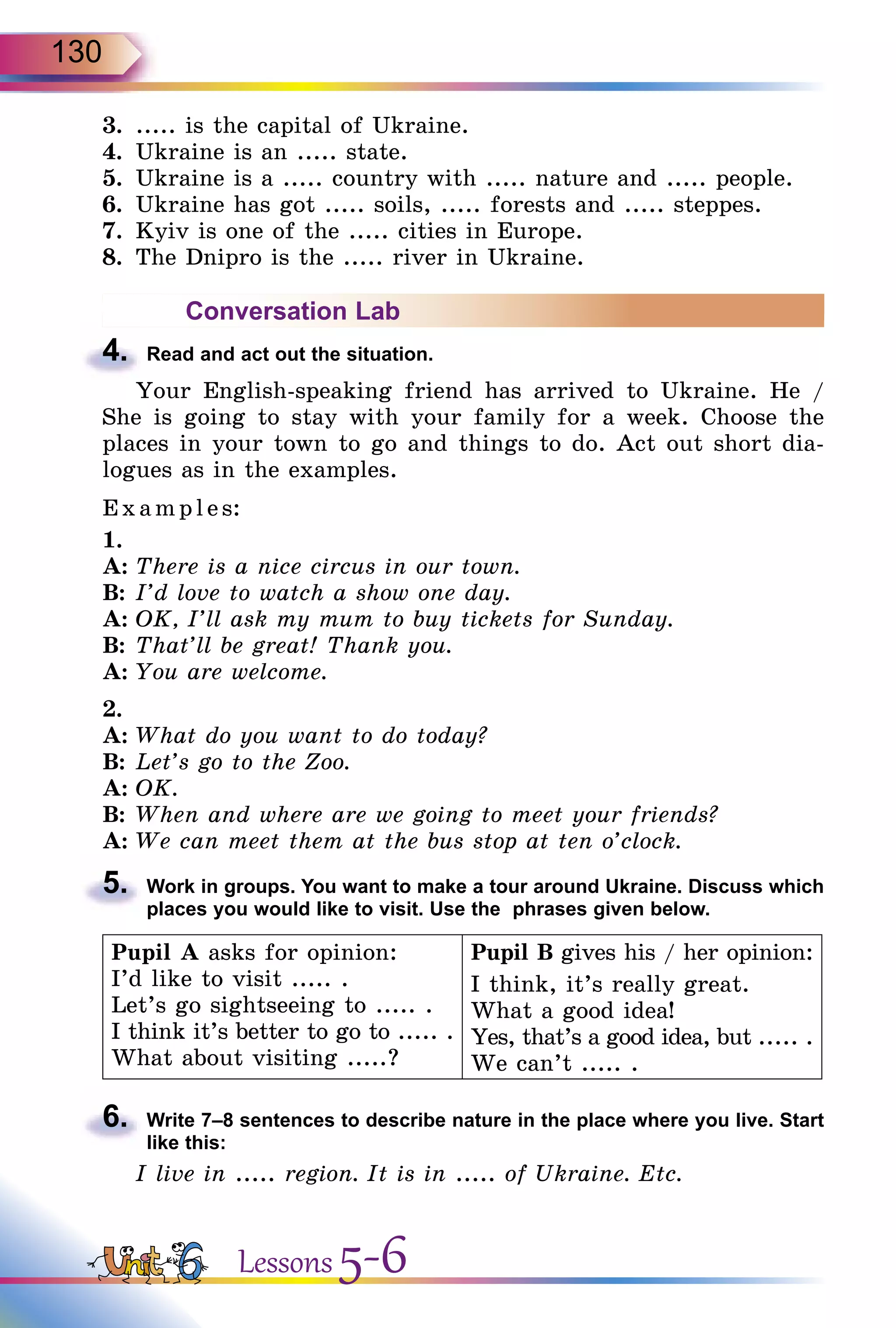 130
3.	 ..... is the capital of Ukraine.
4.	 Ukraine is an ..... state.
5.	 Ukraine is a ..... country with ..... nature and ..... people.
6.	 Ukraine has got ..... soils, ..... forests and ..... steppes.
7.	 Kyiv is one of the ..... cities in Europe.
8.	 The Dnipro is the ..... river in Ukraine.
Conversation Lab
4.	 Read and act out the situation.
Your English-speaking friend has arrived to Ukraine. He /
She is going to stay with your family for a week. Choose the
places in your town to go and things to do. Act out short dia-
logues as in the examples.
Exa mpl es:
1.
A:	There is a nice circus in our town.
B:	I’d love to watch a show one day.
A:	OK, I’ll ask my mum to buy tickets for Sunday.
B:	That’ll be great! Thank you.
A:	You are welcome.
2.
A:	What do you want to do today?
B:	Let’s go to the Zoo.
A:	OK.
B:	When and where are we going to meet your friends?
A:	We can meet them at the bus stop at ten o’clock.
5.	 Work in groups. You want to make a tour around Ukraine. Discuss which
places you would like to visit. Use the phrases given below.
Pupil A asks for opinion:
I’d like to visit ..... .
Let’s go sightseeing to ..... .
I think it’s better to go to ..... .
What about visiting .....?
Pupil B gives his / her opinion:
I think, it’s really great.
What a good idea!
Yes, that’s a good idea, but ..... .
We can’t ..... .
6.	 Write 7–8 sentences to describe nature in the place where you live. Start
like this:
I live in ..... region. It is in ..... of Ukraine. Etc.
Lessons 5-6
 