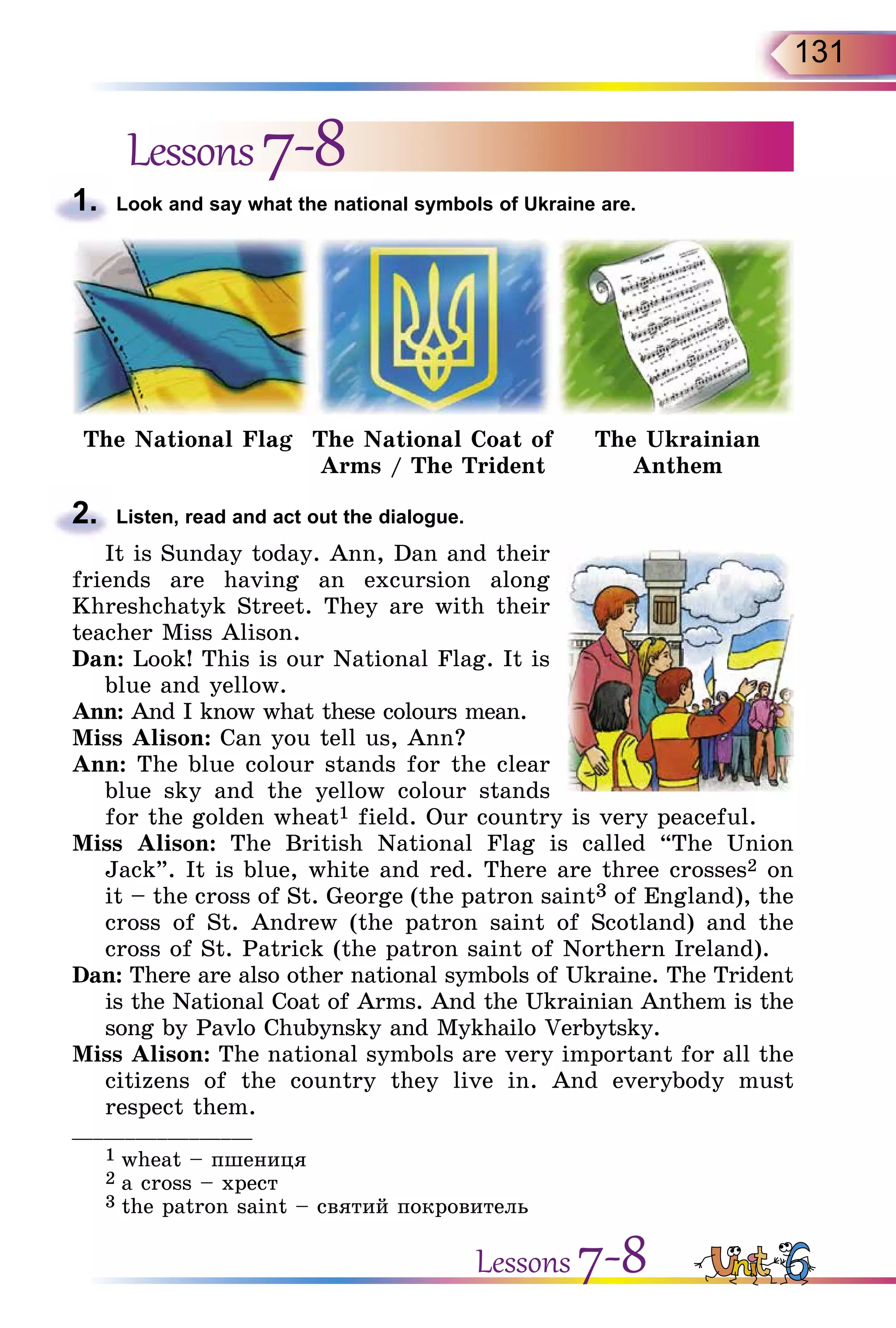 131
Lessons7-8
1.	 Look and say what the national symbols of Ukraine are.
The National Flag The National Coat of
Arms / The Trident
The Ukrainian
Anthem
2.	 Listen, read and act out the dialogue.
It is Sunday today. Ann, Dan and their
friends are having an excursion along
Khreshchatyk Street. They are with their
teacher Miss Alison.
Dan: Look! This is our National Flag. It is
blue and yellow.
Ann: And I know what these colours mean.
Miss Alison: Can you tell us, Ann?
Ann: The blue colour stands for the clear
blue sky and the yellow colour stands
for the golden wheat1 field. Our country is very peaceful.
Miss  Alison: The British National Flag is called “The Union
Jack”. It is blue, white and red. There are three crosses2 on
it – the cross of St. George (the patron saint3 of England), the
cross of St. Andrew (the patron saint of Scotland) and the
cross of St. Patrick (the patron saint of Northern Ireland).
Dan: There are also other national symbols of Ukraine. The Trident
is the National Coat of Arms. And the Ukrainian Anthem is the
song by Pavlo Chubynsky and Mykhailo Verbytsky.
Miss Alison: The national symbols are very important for all the
citizens of the country they live in. And everybody must
respect them.
_________________
1 wheat – пшениця
2 а cross – хрест
3 the patron saint – святий покровитель
Lessons 7-8
 