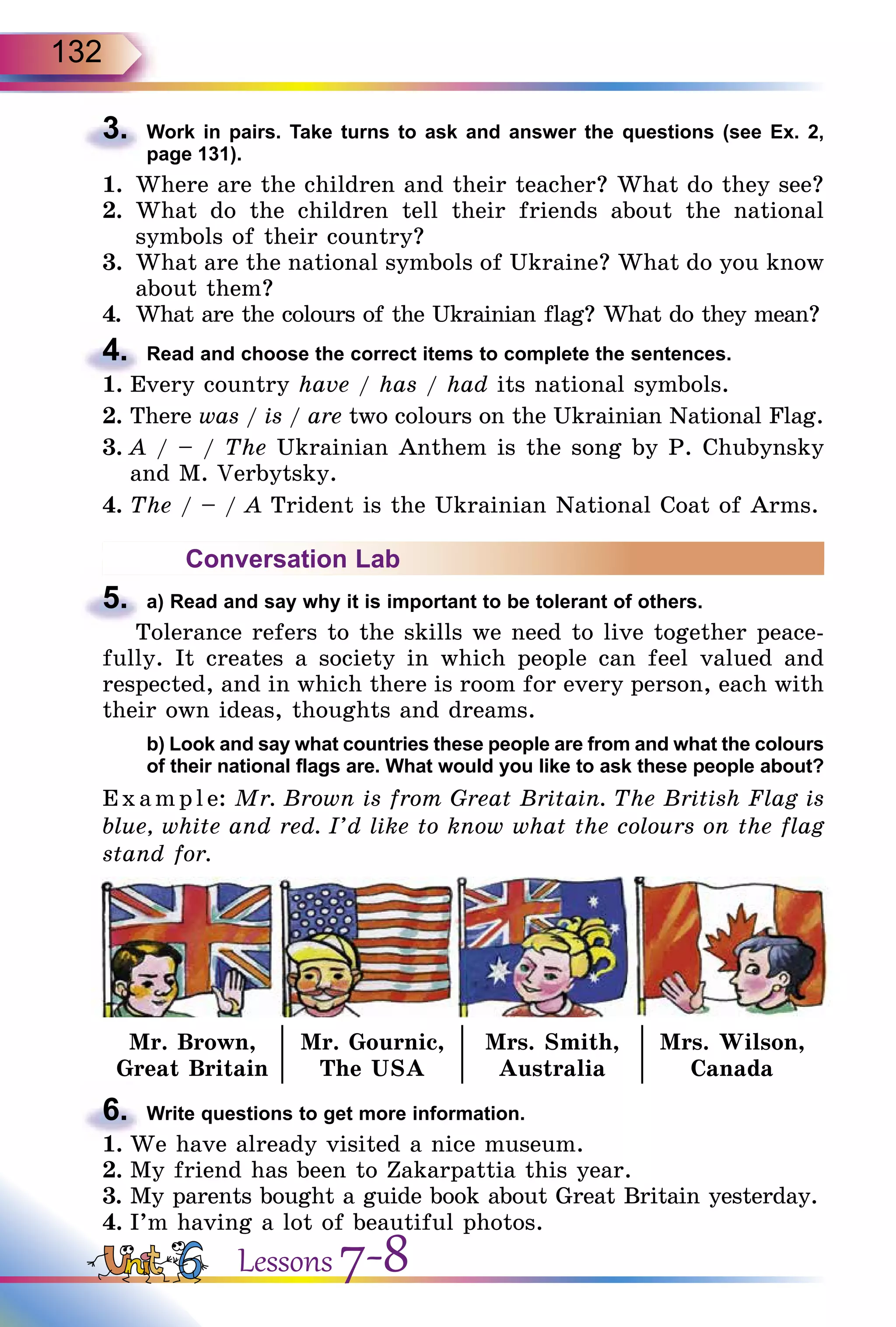 132
3.	 Work in pairs. Take turns to ask and answer the questions (see Ex. 2,
page 131).
1.	 Where are the children and their teacher? What do they see?
2.	 What do the children tell their friends about the national
symbols of their country?
3.	 What are the national symbols of Ukraine? What do you know
about them?
4.	 What are the colours of the Ukrainian flag? What do they mean?
4.	 Read and choose the correct items to complete the sentences.
1.	Every country have / has / had its national symbols.
2.	There was / is / are two colours on the Ukrainian National Flag.
3.	A / – / The Ukrainian Anthem is the song by P. Chubynsky
and M. Verbytsky.
4.	The / – / A Trident is the Ukrainian National Coat of Arms.
Conversation Lab
5.	 a) Read and say why it is important to be tolerant of others.
Tolerance refers to the skills we need to live together peace-
fully. It creates a society in which people can feel valued and
respected, and in which there is room for every person, each with
their own ideas, thoughts and dreams.
	 b) Look and say what countries these people are from and what the colours
of their national flags are. What would you like to ask these people about?
E x ampl e: Mr. Brown is from Great Britain. The British Flag is
blue, white and red. I’d like to know what the colours on the flag
stand for.
Mr. Brown,
Great Britain
Mr. Gournic,
The USA
Mrs. Smith,
Australia
Mrs. Wilson,
Canada
6.	 Write questions to get more information.
1.	We have already visited a nice museum.
2.	My friend has been to Zakarpattia this year.
3.	My parents bought a guide book about Great Britain yesterday.
4.	I’m having a lot of beautiful photos.
Lessons 7-8
 